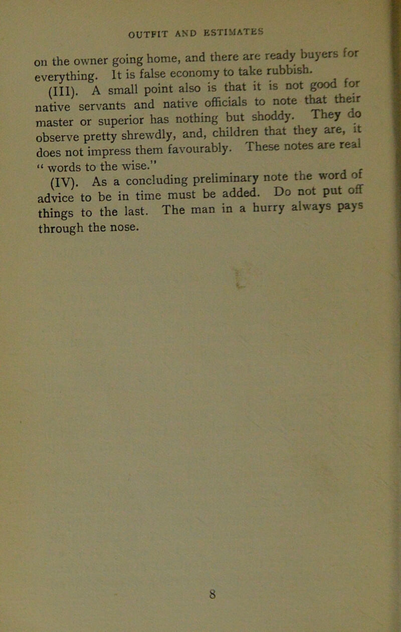 OUTFIT AND ESTIMATES on the owner going home, and there are ready buyers for everything. It is false economy to take rubbish. (III) . A small point also is that it is not good for native servants and native officials to note t^t their master or superior has nothing but shoddy. ey o observe pretty shrewdly, and, children that they are, it does not impress them favourably. These notes are real “ words to the wise.” , j r (IV) . As a concluding preliminary note the word ot advice to be in time must be added. Do not put off things to the last. The man in a hurry always pays through the nose.