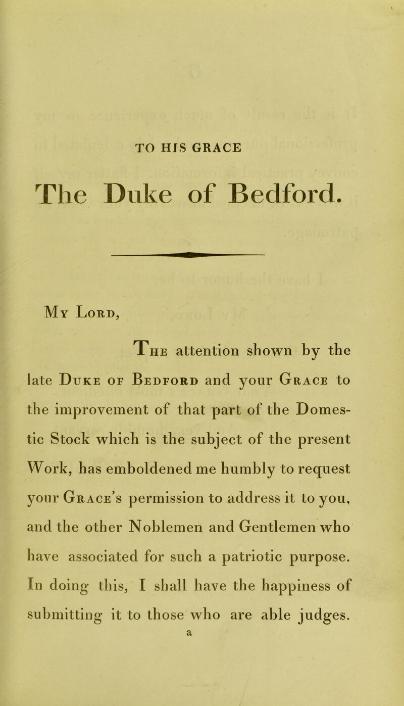 TO HfS GRACE The Duke of Bedford. My Lord, The attention shown by the late Duke of Bedford and your Grace to the improvement of that part of the Domes- tic Stock which is the subject of the present Work, has emboldened me humbly to request your Grace’s permission to address it to you, and the other Noblemen and Gentlemen who have associated for such a patriotic purpose. In doing this, I shall have the happiness of submitting it to those who are able judges. a