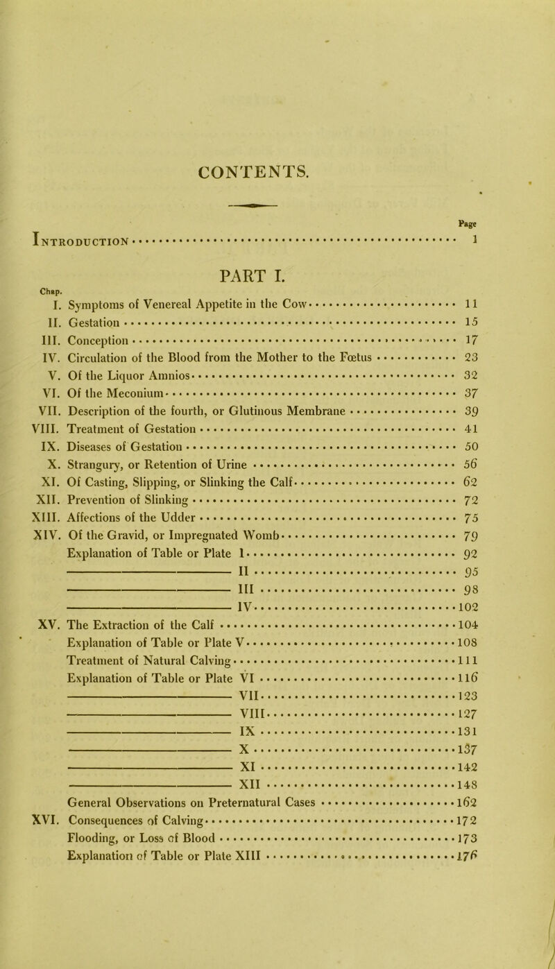 CONTENTS. Page Introduction i PART I. Chap. I. Symptoms of Venereal Appetite in the Cow 11 II. Gestation 15 III. Conception 17 IV. Circulation of the Blood from the Mother to the Foetus 23 V. Of the Liquor Amnios 32 VI. Of the Meconium 37 VII. Description of tlie fourth, or Glutinous Membrane 39 VIII. Treatment of Gestation 41 IX. Diseases of Gestation 50 X. Strangury, or Retention of Urine 56 XI. Of Casting, Slipping, or Slinking the Calf 62 XII. Prevention of Slinking 72 XIII. Affections of the Udder 75 XIV. Of the Gravid, or Impregnated Womb 79 Explanation of Table or Plate 1 92 II ()5 Ill 98 IV 102 XV. The Extraction of the Calf 104 Explanation of Table or Plate V 108 Treatment of Natural Calving Ill Explanation of Table or Plate VI II6 VII 123 VIII 127 IX 131 X 137 XI 142 XII 148 General Observations on Preternatural Cases l62 XVI. Consequences of Calving 172 Flooding, or Loss of Blood 173 Explanation of Table or Plate XIII • • 176