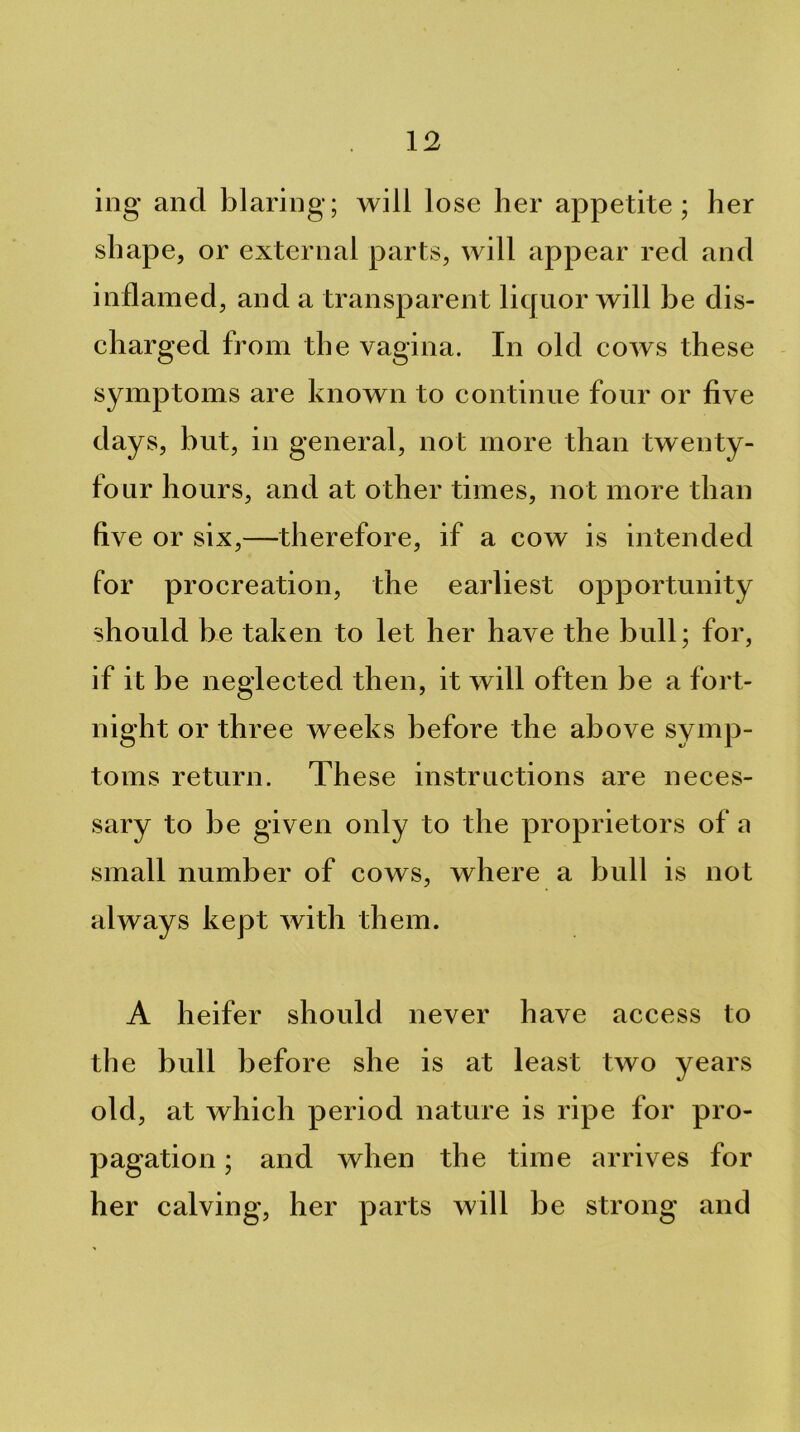 ing and blaring; will lose her appetite; her shape, or external parts, will appear red and inflamed, and a transparent licpior will be dis- charged from the vagina. In old cows these symptoms are known to continue four or five days, but, in general, not more than twenty- four hours, and at other times, not more than five or six,—therefore, if a cow is intended for procreation, the earliest opportunity should be taken to let her have the bull; for, if it be neglected then, it will often be a fort- night or three weeks before the above symp- toms return. These instructions are neces- sary to be given only to the proprietors of a small number of cows, where a bull is not always kept with them. A heifer should never have access to the bull before she is at least two years old, at which period nature is ripe for pro- pagation ; and when the time arrives for her calving, her parts will be strong and