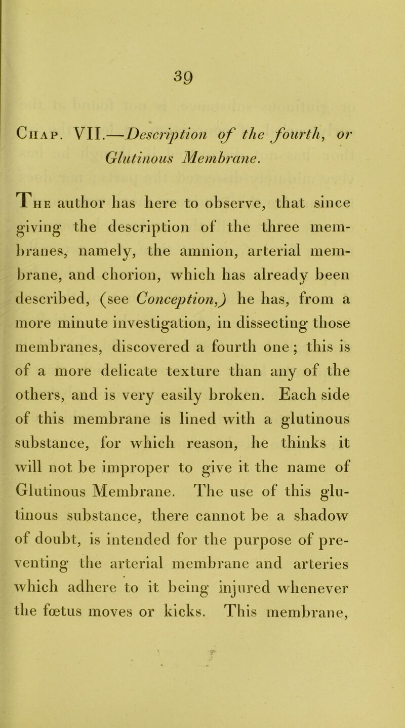 Chap. VII.—Description of the fourth^ or Glutinous Membrane. The author has here to observe, that since giving the description of the three mem- hranes, namely, the amnion, arterial mem- brane, and chorion, which has already been described, (see Conception,) he has, from a more minute investigation, in dissecting those membranes, discovered a fourth one; this is of a more delicate texture than any of the others, and is very easily broken. Each side of this membrane is lined with a glutinous substance, for which reason, he thinks it will not be improper to give it the name of Glutinous Membrane. The use of this glu- tinous substance, there cannot be a shadow of doubt, is intended for the purpose of pre- venting the arterial membrane and arteries which adhere to it being injured whenever the foetus moves or kicks. This membrane, ■r-