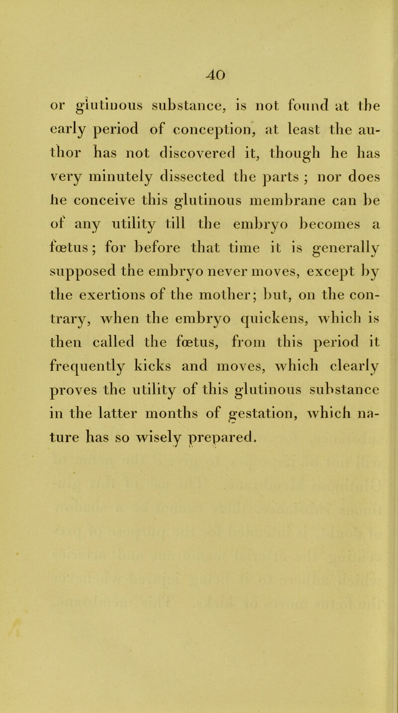 or giutluous substance, is not found at the early period of conception, at least the au- thor has not discovered it, though he has very minutely dissected the parts ; nor does he conceive this glutinous membrane can be of any utility till the embryo becomes a foetus; for before that time it is generally supposed the embryo never moves, except ])y the exertions of the mother; but, on the con- trary, w^hen the embryo cpiickens, which is then called the foetus, from this period it frequently kicks and moves, which clearly proves the utility of this glutinous substance in the latter months of gestation, which na- ture has so wisely prepared.