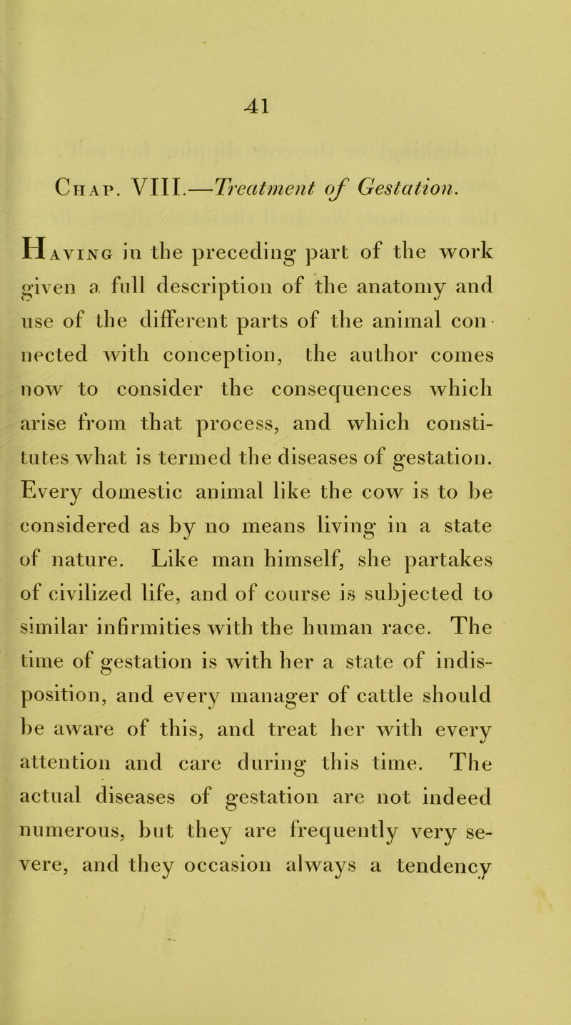 Chap. VIII.—Treatment of Gestation. H AViNG ill the preceding part of the work given a full description of the anatomy and use of the different parts of the animal con- nected with conception, the author comes now to consider the consecpiences which arise from that process, and which consti- tutes what is termed the diseases of gestation. Every domestic animal like the cow is to be considered as by no means living in a state of nature. Like man himself, she partakes of civilized life, and of course is subjected to similar infirmities with the human race. The time of gestation is with her a state of indis- position, and every manager of cattle should be aware of this, and treat her with every attention and care during this time. The actual diseases of gestation are not indeed numerous, but they are frequently very se- vere, and they occasion always a tendency