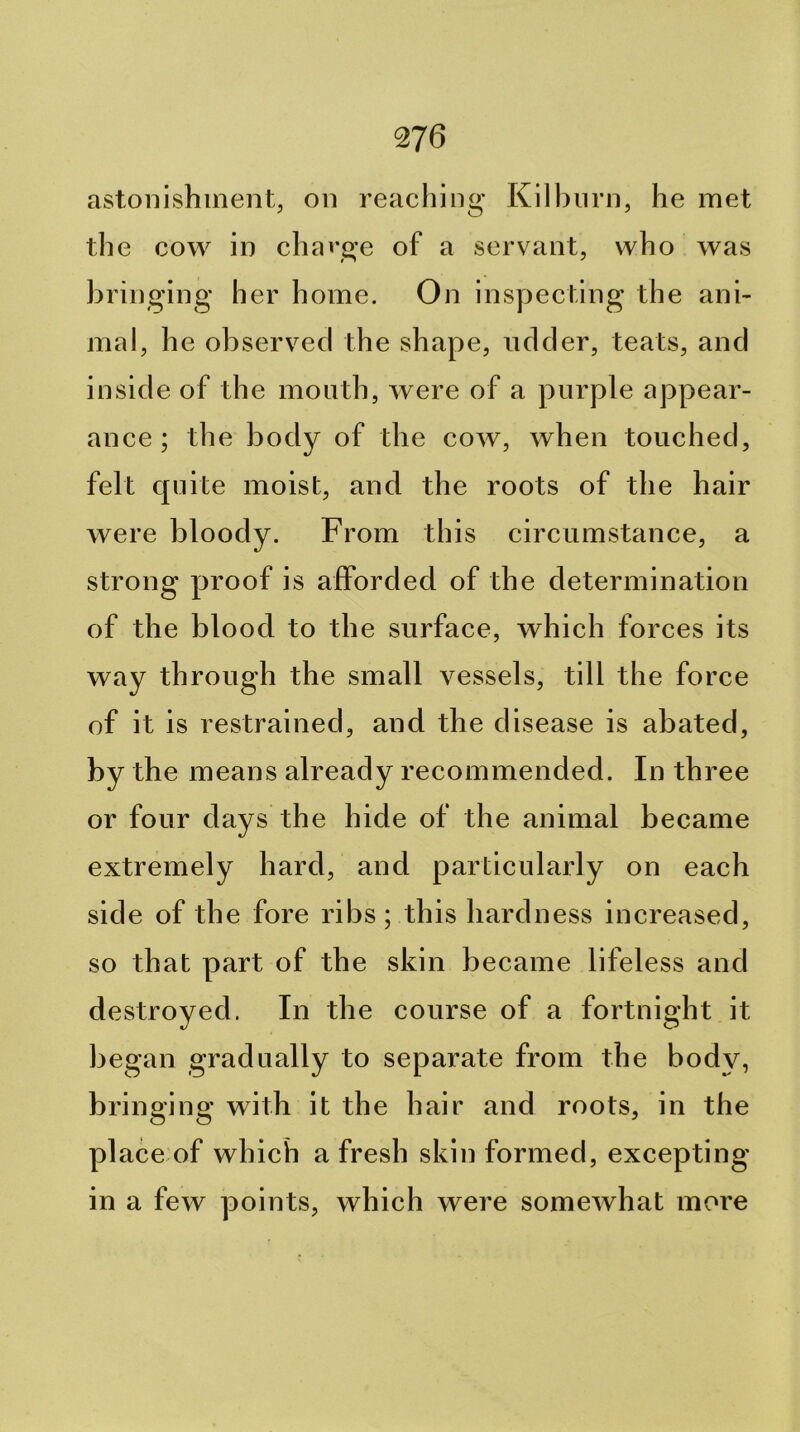 astonishment, on reaching Kilbiirn, he met the cow in chai’ge of a servant, who was bringing her home. On insy^ecting the ani- mal, he observed the shape, udder, teats, and inside of the month, were of a purple appear- ance ; the body of the cow, when touched, felt cyuite moist, and the roots of the hair were bloody. From this circumstance, a strong yjroof is afforded of the determination of the blood to the surface, which forces its way through the small vessels, till the force of it is restrained, and the disease is abated, by the means already recommended. In three or four days the hide of the animal became extremely hard, and particularly on each side of the fore ribs ; this hardness increased, so that part of the skin became lifeless and destroyed. In the course of a fortnight it began gradually to separate from the body, bringing with it the hair and roots, in the place of which a fresh skin formed, excepting in a few yDoints, which were somewhat more
