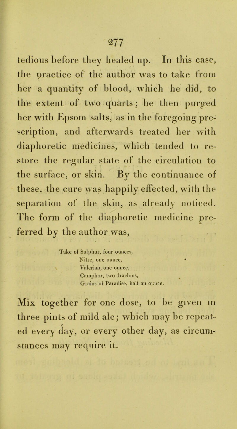 m tedious before they healed up. In this case, the Dractiee of the author was to take from j her a quantity of blood, which he did, to the extent of two quarts; he then purged her with Epsom salts, as in the foregoing pre- scription, and afterwards treated her with diaphoretic medicines, which tended to re- store the regular state of the circulation to the surface, or skin. By the continuance of th ese, the cure was happily effected, with the separation of the skin, as already noticed. The form of the diaphoretic medicine pre- ferred by the author was. Take of Sulpliur, four ounces, >s'itre, one ounce, » Valerian, one ounce, Camplior, two diaclnns, Grains of Paradise, half an ounce. Mix together for one dose, to be given in three pints of mild ale; which may be repeat- ed every day, or every other day, as circum- stances may require it.