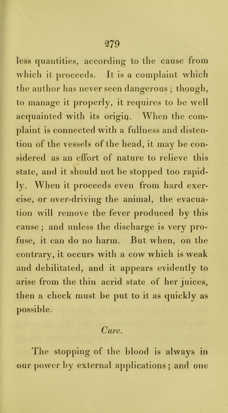 less quantities, according to the cause from Avhich it proceeds. It is a complaint which the author has never seen dangerous ; though, to manage it properly, it requires to he well acquainted with its origin. When the com- plaint is connected with a fullness and disten- tion of the vessels of the head, it may he con- sidered as an effort of nature to relieve this state, and it should not he stopped too rapid- ly. When it proceeds even from hard exer- cise, or over-driving the animal, the evacua- tion will remove the fever produced hy this cause ; and unless the discharge is very pro- fuse, it can do no harm. But when, on the contrary, it occurs with a cow which is weak and debilitated, and it appears evidently to arise from the thin acrid state of her juices, then a check must he put to it as quickly as possible. Cure. The stopping of the blood is always in our power by external applications; and one