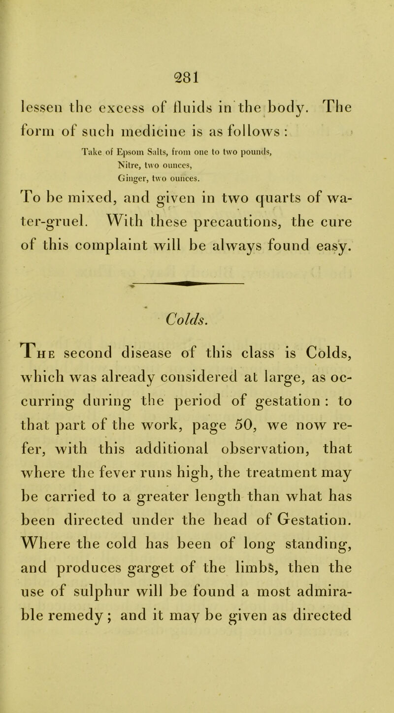lessen tlie excess of lluicls in the body. The form of sucli medicine is as follows : Take of Epsom Salts, from one to two pounds. Nitre, two ounces. Ginger, two ounces. To he mixed, and given in two quarts of wa- ter-gruel. With these precautions, the cure of this complaint will be always found easy. Colds. Th E second disease of this class is Colds, which was already considered at large, as oc- curring during the period of gestation : to that part of the work, page 50, we now re- fer, with this additional observation, that where the fever runs high, the treatment may be carried to a greater length than what has been directed under the head of Gestation. Wh ere the cold has been of long standing, and produces garget of the limbs, then the use of sulphur will be found a most admira- ble remedy; and it may be given as directed