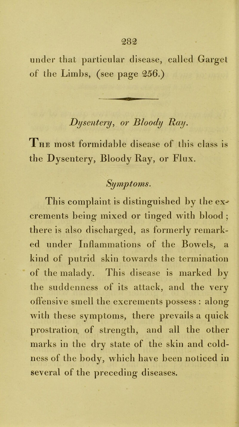 under that particular disease, called Garget of the Limbs, (see page 256.) Dysentery^ 07' bloody Hay. The most formidable disease of this class is the Dysentery, Bloody Ray, or Flux. Symptoms. This complaint is distinguished by the ex-- crements being mixed or tinged with blood ; there is also discharged, as formerly remark- ed under Inflammations of the Bowels, a kind of putrid skin towards the termination of the malady. This disease is marked by the suddenness of its attack, and the very offensive smell the excrements possess : along with these symptoms, there prevails a quick prostration of strength, and all the other marks in the dry state of the skin and cold- ness of the body, which have been noticed in several of the preceding diseases.