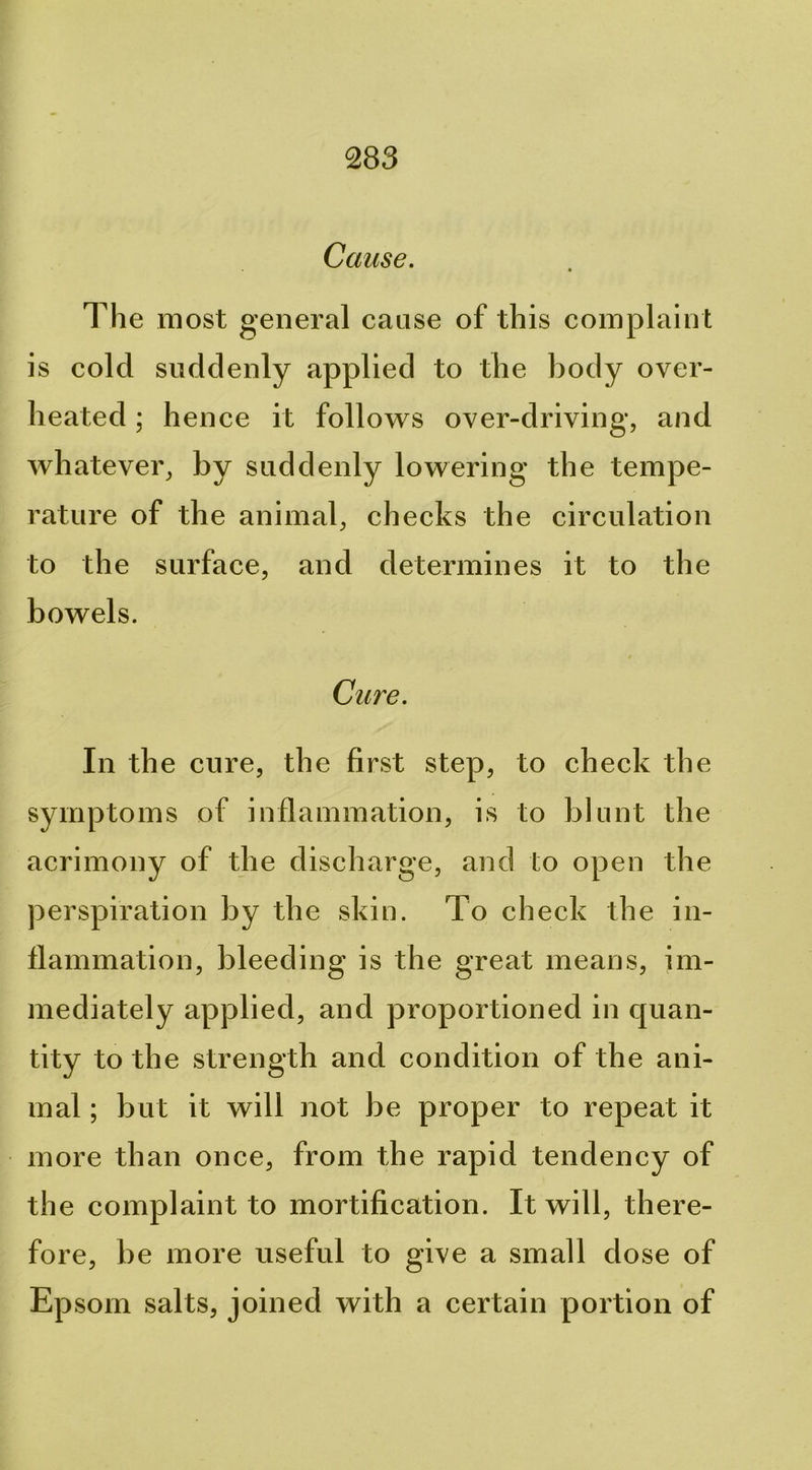 Cause. The most general cause of this complaint is cold suddenly applied to the body over- heated ; hence it follows over-driving, and whatever, by suddenly lowering the tempe- rature of the animal, checks the circulation to the surface, and determines it to the bowels. Cure. In the cure, the first step, to check the symptoms of inflammation, is to blunt the acrimony of the discharge, and to open the perspiration by the skin. To check the in- flammation, bleeding is the great means, im- mediately applied, and proportioned in quan- tity to the strength and condition of the ani- mal ; but it will not be proper to repeat it more than once, from the rapid tendency of the complaint to mortification. It will, there- fore, be more useful to give a small dose of Epsom salts, joined with a certain portion of