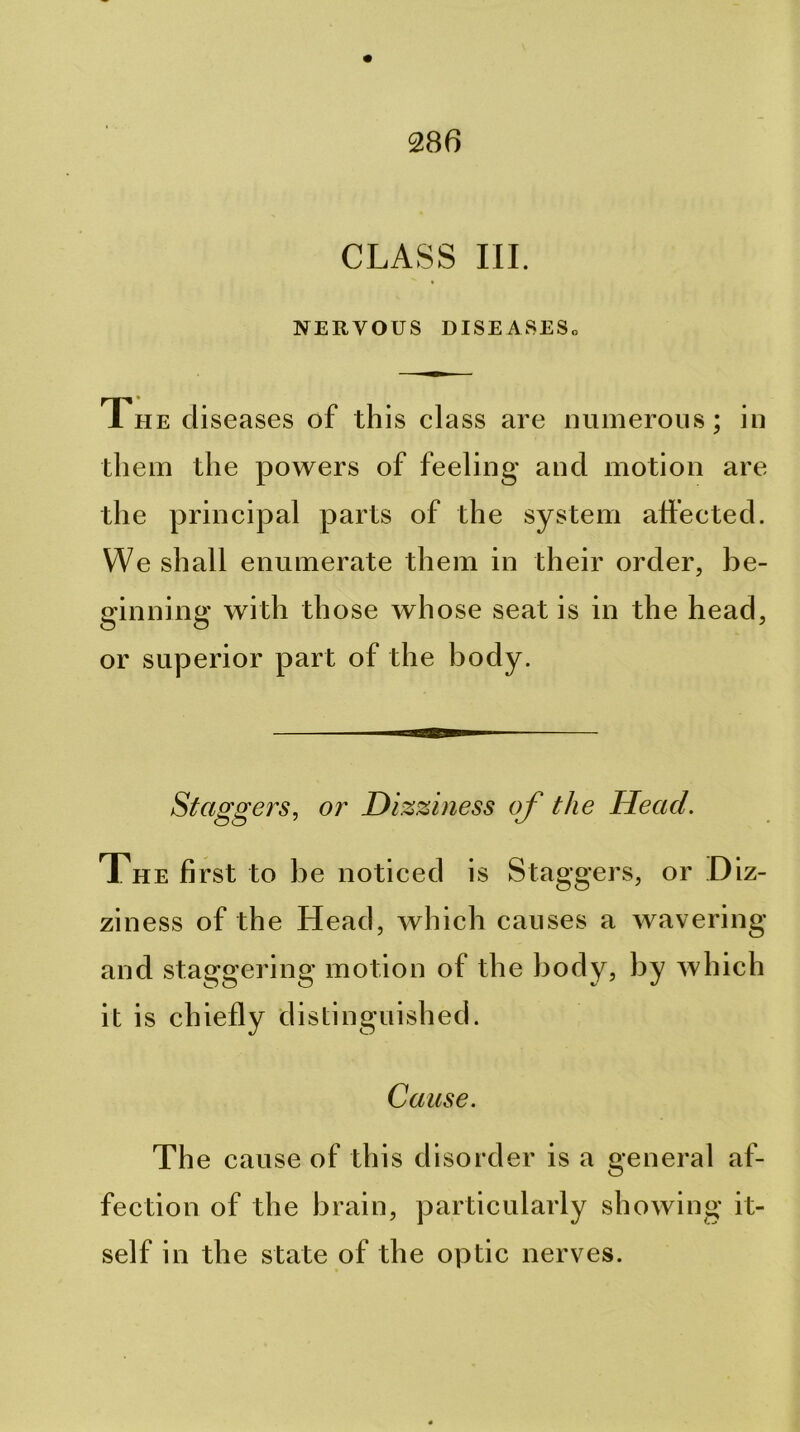CLASS III. NERVOUS DISEASESo The diseases of this class are mimerons; in them the povrers of feeling and motion are the principal parts of the system affected. We shall enumerate them in their order, be- ginning vrith those vrhose seat is in the head, or superior part of the body. Staggers, or Dizziness of the Head. The first to be noticed is Staggers, or Diz- ziness of the Head, vrhich causes a wavering and staggering motion of the body, by which it is chiefly distinguished. Cause. Th e cause of this disorder is a general af- fection of the brain, particularly showing it- self in the state of the optic nerves.