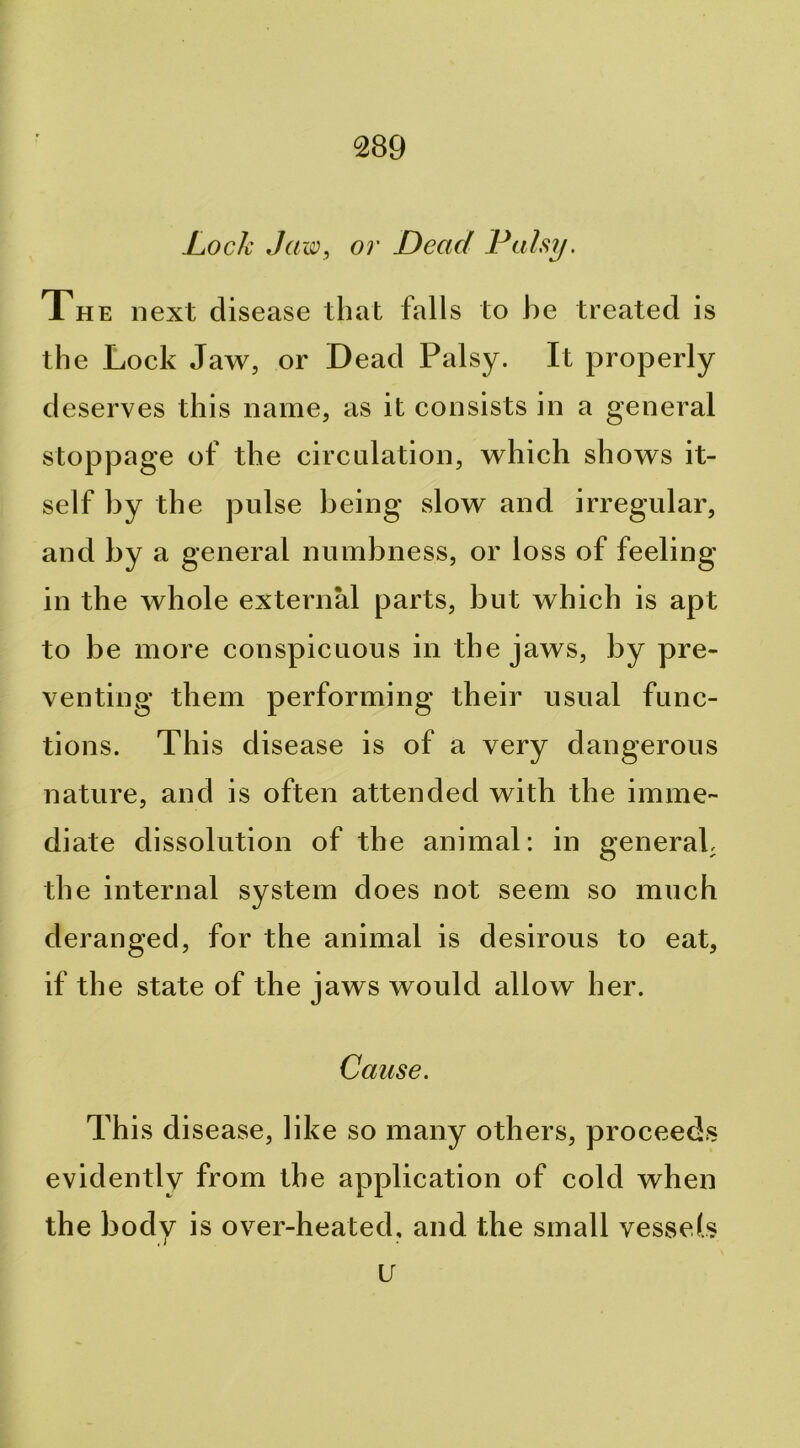 Lock Jaw, or Dead Palsy. The next disease that falls to he treated is the Lock Jaw, or Dead Palsy. It properly deserves this name, as it consists in a general stoppage of the circulation, which shows it- self by the pulse being slow and irregular, and by a general numbness, or loss of feeling in the whole external parts, but which is apt to be more conspicuous in the jaws, by pre- venting them performing their usual func- tions. This disease is of a very dangerous nature, and is often attended with the imme- diate dissolution of the animal: in general, the internal system does not seem so much deranged, for the animal is desirous to eat, if the state of the jaws would allow her. Cause. This disease, like so many others, proceeds evidently from the application of cold when the body is over-heated, and the small vessels u