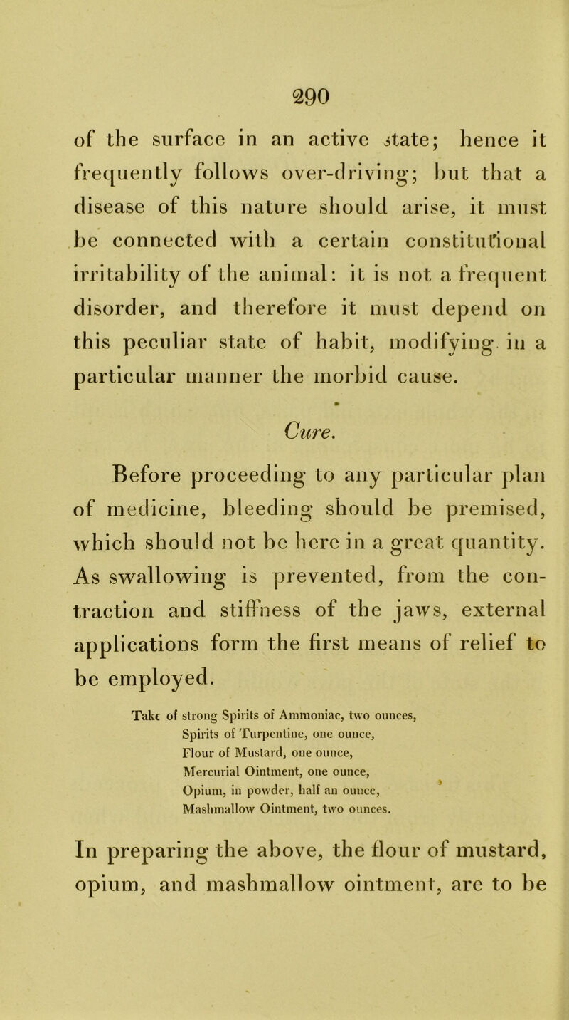 of the surface in an active itate; hence it frequently follows over-driving; but that a disease of this nature should arise, it must be connected with a certain constitut'ional irritability of the animal: it is not a frequent disorder, and therefore it must depend on this peculiar state of habit, modifying in a particular manner the morbid cause. Cure. Before proceeding to any particular plan of medicine, bleeding should be premised, which should not be here in a great quantity. As swallowing is prevented, from the con- traction and stiffness of the jaws, external applications form the first means of relief to be employed. Take of strong Spirits of Ammoniac, two ounces, Spirits of Turpentine, one ounce. Flour of Mustard, one ounce. Mercurial Ointment, one ounce. Opium, in powder, lialf an ounce, Mashmallow Ointment, two ounces. In preparing the above, the flour of mustard, opium, and mashmallow ointment, are to be