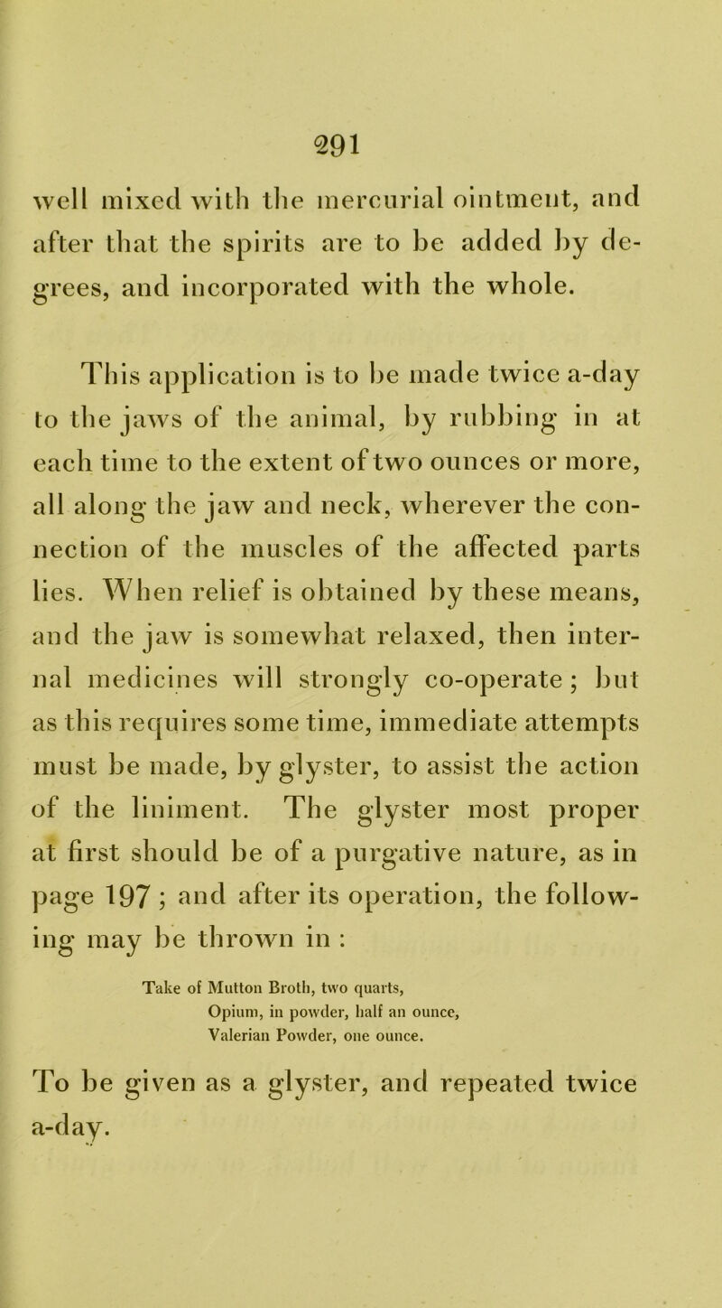 well mixed with tlie inereiirial ointment, and after that the spirits are to be added l)y de- grees, and incorporated with the whole. This application is to he made twice a-day to the jaws of the animal, by nibbing in at each time to the extent of two ounces or more, all along the jaw and neck, wherever the con- nection of the muscles of the affected parts lies. When relief is obtained by these means, and the jaw is somewhat relaxed, then inter- nal medicines will strongly co-operate ; but as this requires some time, immediate attempts must be made, by glyster, to assist the action of the liniment. The glyster most proper at first should be of a purgative nature, as in page 197 ; f^nd after its operation, the follow- ing may be thrown in : Take of Mutton Broth, two quarts, Opium, in powder, half an ounce, Valerian Powder, one ounce. To be given as a glyster, and repeated twice a-day.