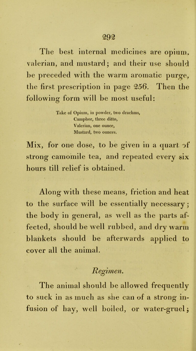 The b est internal medicines are opium, valerian, and mustard; and their use should be preceded with the warm aromatic purge, the first prescription in page 256. Then the following form will be most useful: Take of Opium, in powder, two drachms. Camphor, three ditto. Valerian, one ounce. Mustard, two ounces. Mix, for one dose, to be given in a quart of strong camomile tea, and repeated every six hours till relief is obtained. Along with these means, friction and heat to the surface will be essentially necessary; the body in general, as well as the parts af- fected, should be well rubbed, and dry warm blankets should be afterwards applied to cover all the animal. Resiimen. The animal should be allowed frequently to suck in as much as she can of a strong in- fusion of hay, well boiled, or water-gruel;