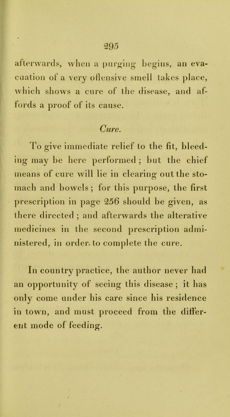 afterwards, when a purging’ begins, an eva- cuation of a very offensive smell Lakes place, which shows a cure of the disease, and af- fords a proof of its cause. Cure. To give immediate relief to the fit, bleed- ing may be here performed ; but the chief means of cure will lie in clearing out the sto- mach and bowels ; for this purpose, the first prescription in page 256 should be given, as there directed ; and afterwards the alterative medicines in the second prescription admi- nistered, in order, to complete the cure. In country practice, the author never had an opportunity of seeing this disease ; it has only come under his care since his residence in town, and must proceed from the differ- ent mode of feeding.