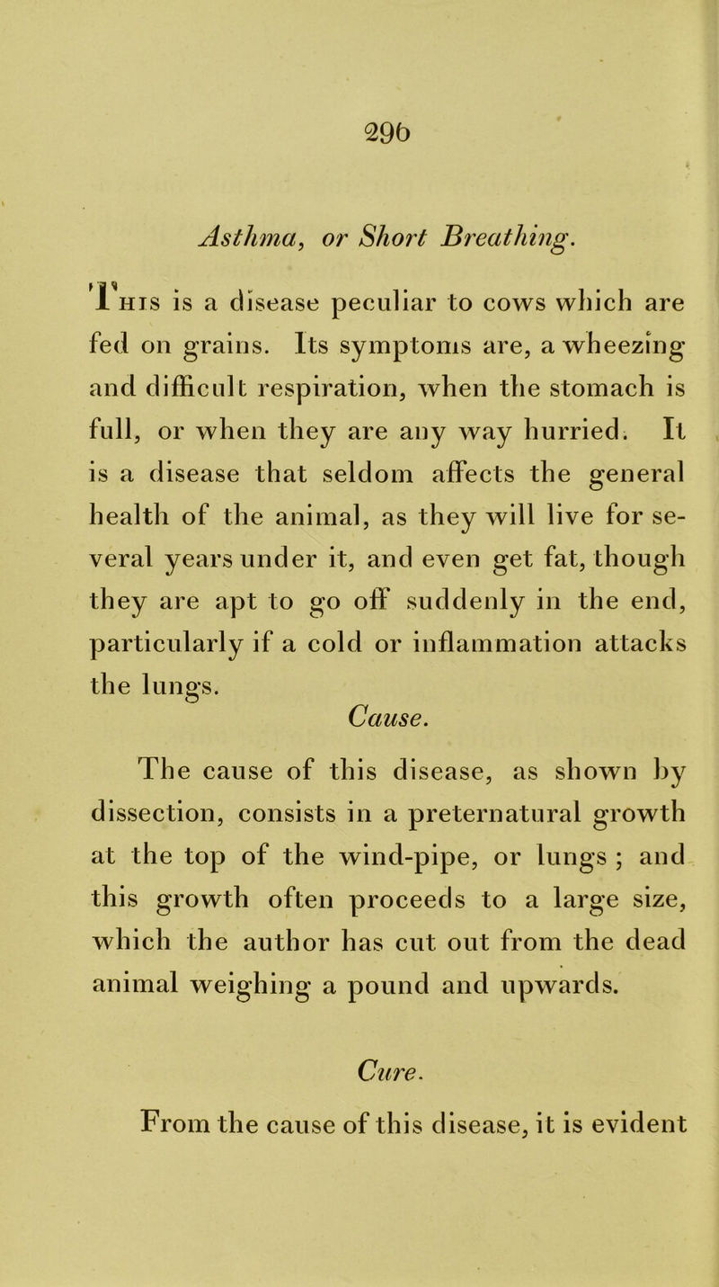 29b Asthma^ or Short Breathing. 1 HIS is a disease peculiar to cows which are fed on grains. Its symptoms are, a wheezing and difficult respiration, when the stomach is full, or when they are any way hurried. It , is a disease that seldom affects the general health of the animal, as they will live for se- veral years under it, and even get fat, though they are apt to go off suddenly in the end, particularly if a cold or inflammation attacks the lungs. Cause. The cause of this disease, as shown by dissection, consists in a preternatural growth at the top of the wind-pipe, or lungs ; and this growth often proceeds to a large size, which the author has cut out from the dead animal weighing a pound and upwards. Cure. From the cause of this disease, it is evident