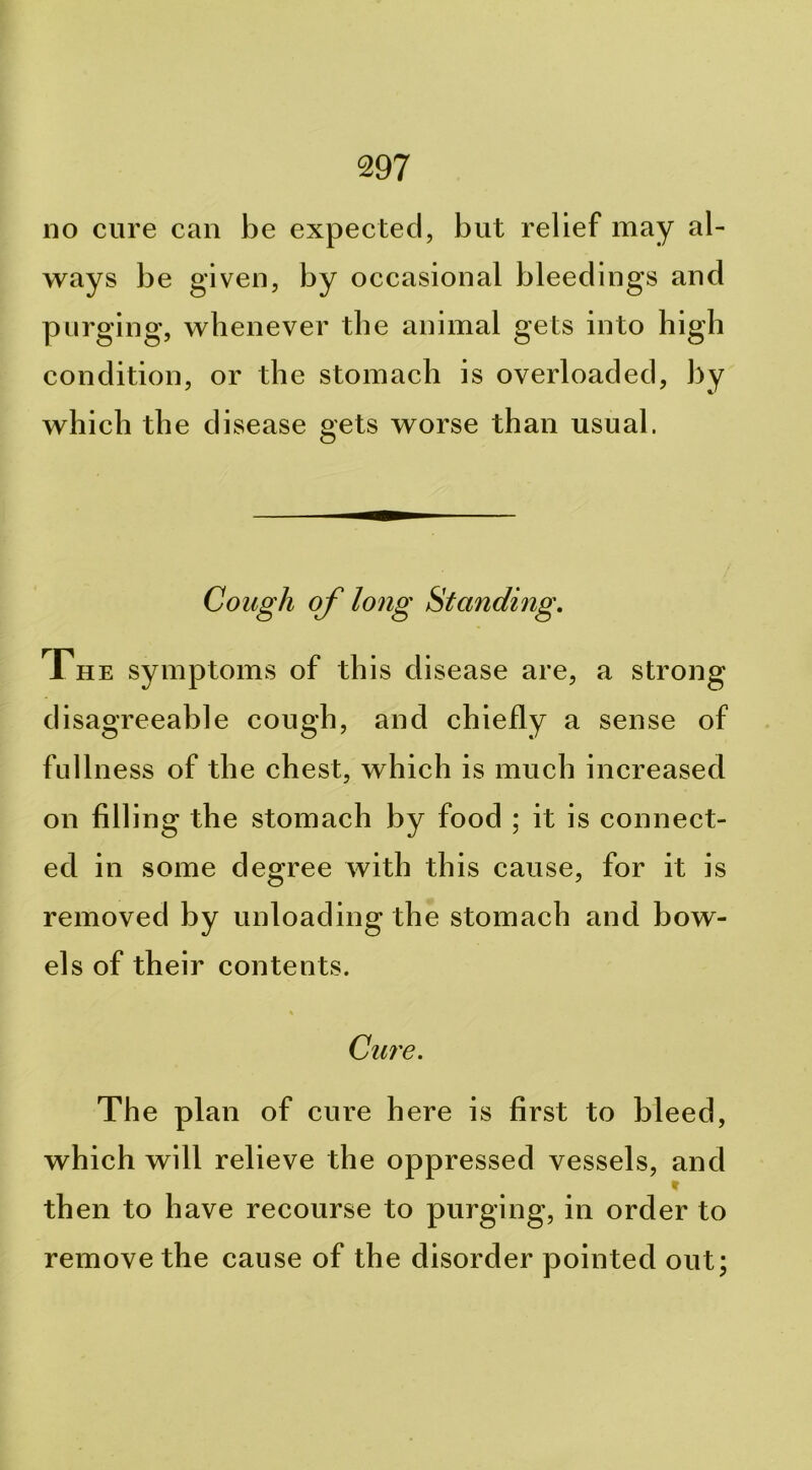 no cure can be expected, but relief may al- ways be given, by occasional bleedings and purging, whenever the animal gets into high condition, or the stomach is overloaded, by which the disease gets worse than usual. Cough of long Standing, The symptoms of this disease are, a strong disagreeable cough, and chiefly a sense of fullness of the chest, which is much increased on filling the stomach by food ; it is connect- ed in some degree with this cause, for it is removed by unloading the stomach and bow- els of their contents. Cure. The plan of cure here is first to bleed, which will relieve the oppressed vessels, and t then to have recourse to purging, in order to remove the cause of the disorder pointed out;