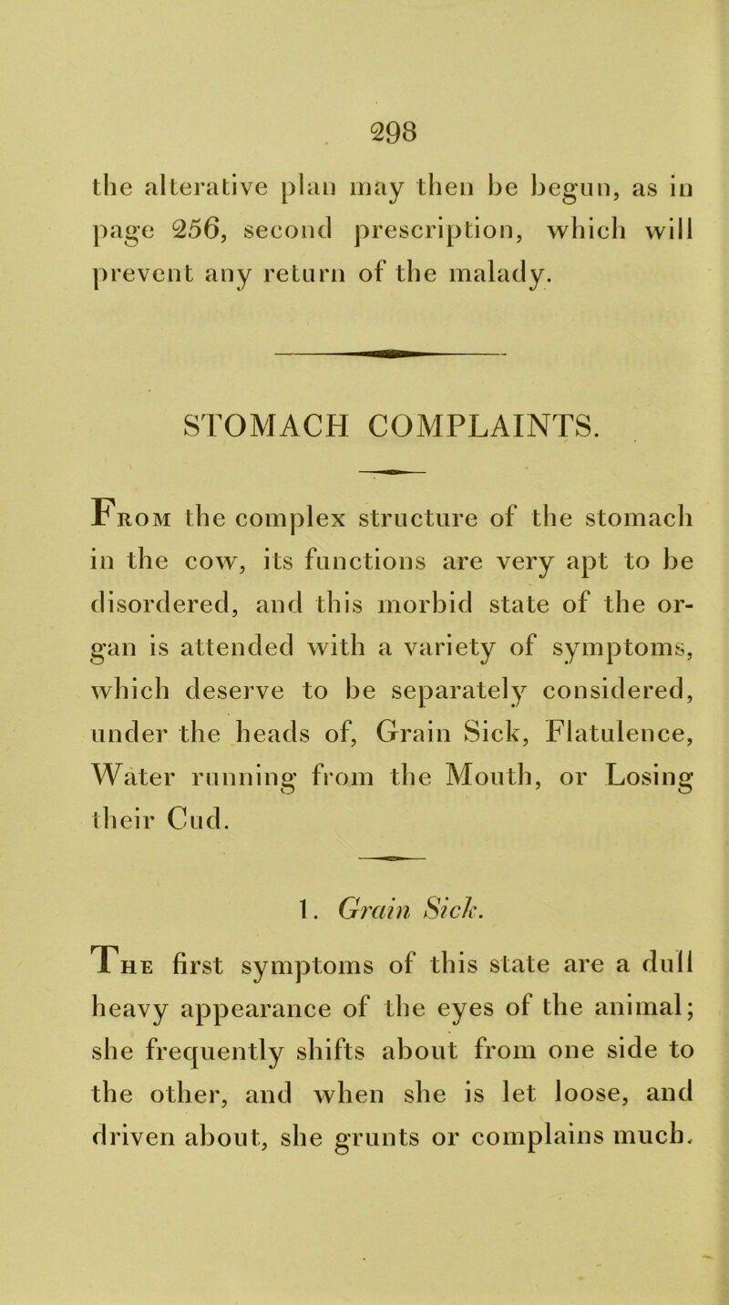 the alterative plan may then be begun, as in page 256, second prescription, which will prevent any return of the malady. STOMACH COMPLAINTS. Fro M the complex structure of the stomach in the cow, its functions are very apt to be disordered, and this morbid state of the or- gan is attended with a variety of symptoms, which deserve to be separately considered, under the heads of. Grain Sick, Flatulence, Water running from the Mouth, or Losing their Cud. 1. Gixiin fiich. The first symptoms of this state are a dull heavy appearance of the eyes of the animal; she frequently shifts about from one side to the other, and when she is let loose, and driven about, she grunts or complains much.