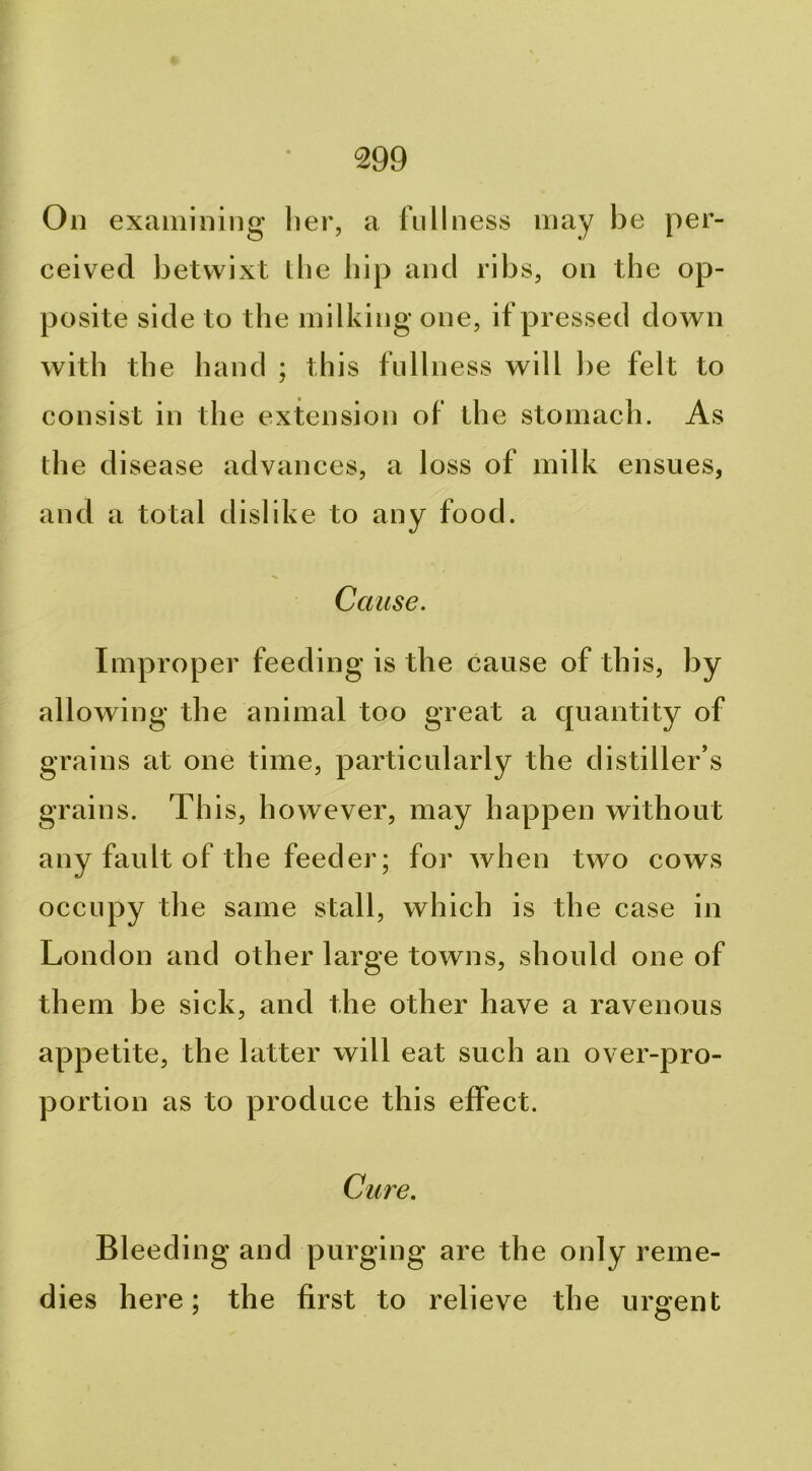 On examining her, a fullness may be per- ceived betwixt the hip and ribs, on the op- posite side to the milking one, if pressed down with the hand ; this fullness will be felt to consist in the extension of the stomach. As the disease advances, a loss of milk ensues, and a total dislike to any food. Cause. Improper feeding is the cause of this, by allowing the animal too great a quantity of grains at one time, particularly the distiller’s grains. This, however, may happen without any fault of the feeder; for Avhen two cows occupy the same stall, which is the case in London and other large towns, should one of them be sick, and the other have a ravenous appetite, the latter will eat such an over-pro- portion as to produce this effect. Cure. Bleeding and purging are the only reme- dies here; the first to relieve the urgent