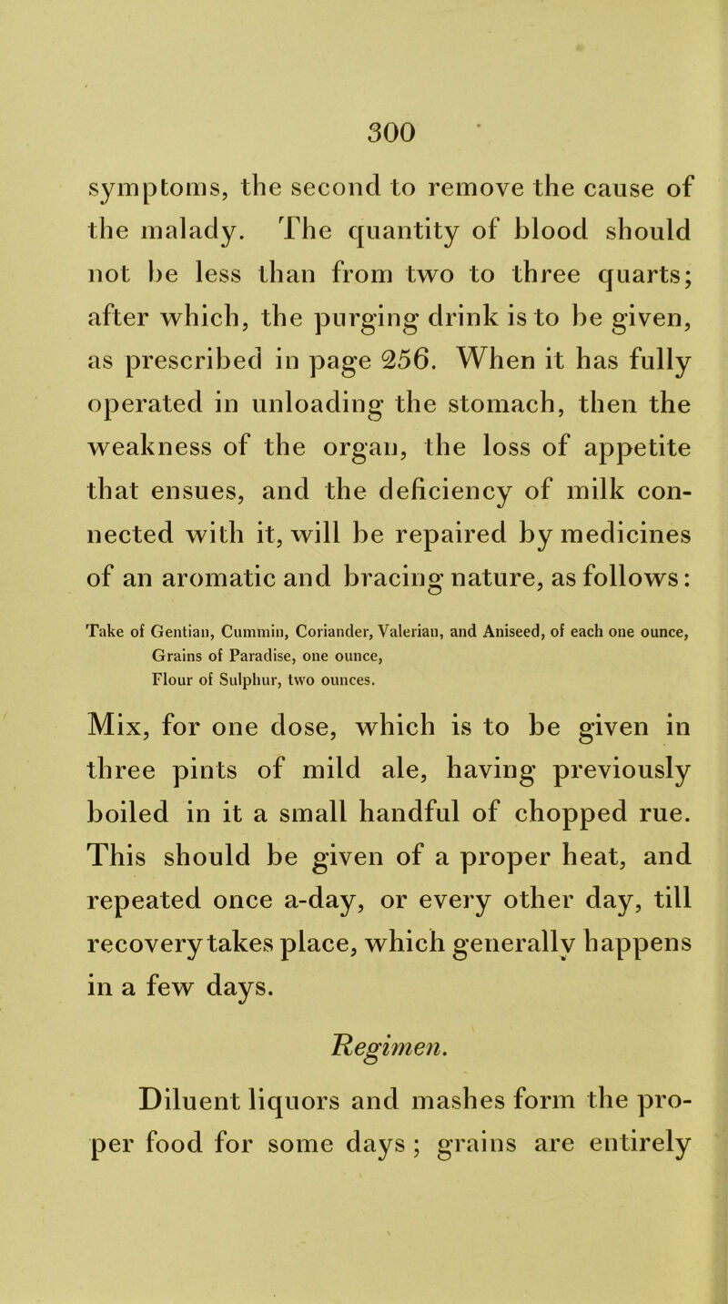 symptoms, the second to remove the cause of the malady. The quantity of blood should not he less than from two to three quarts; after which, the purging drink is to be given, as prescribed in page 256. When it has fully operated in unloading the stomach, then the weakness of the organ, the loss of appetite that ensues, and the deficiency of milk con- nected with it, will be repaired by medicines of an aromatic and bracing nature, as follows: Take of Gentian, Cummin, Coriander, Valerian, and Aniseed, of each one ounce, Grains of Paradise, one ounce. Flour of Sulphur, two ounces. M ix, for one dose, which is to be given in three pints of mild ale, having previously boiled in it a small handful of chopped rue. This should be given of a proper heat, and repeated once a-day, or every other day, till recovery takes place, which generally happens in a few days. Hegimen. Dilu ent liquors and mashes form the pro- per food for some days ; grains are entirely