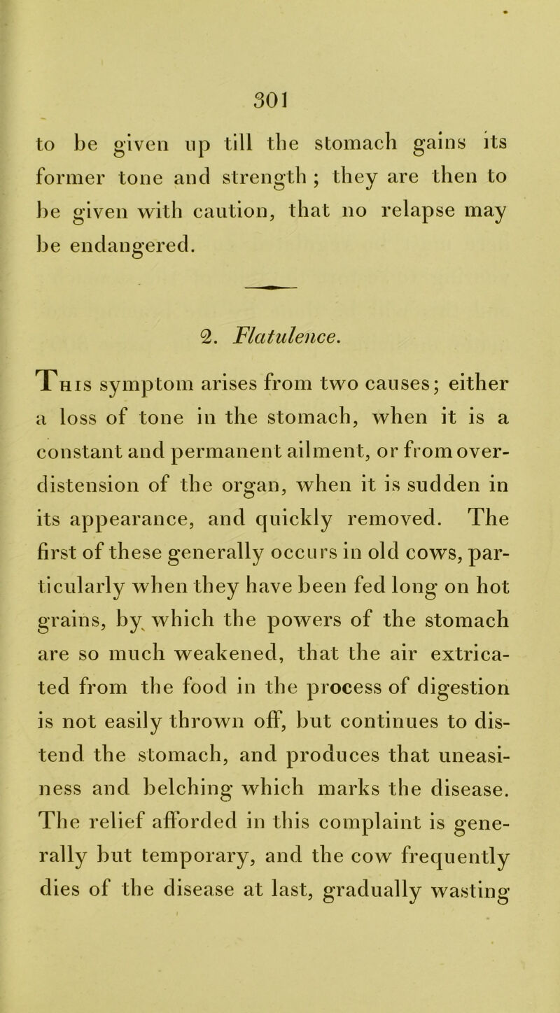 to be given np till the stomach gains its former tone and strength ; they are then to be given with caution, that no relapse may be endangered. 2. Flatulence. This symptom arises from two causes; either a lo ss of tone in the stomach, when it is a constant and permanent ailment, or from over- distension of the organ, when it is sudden in its appearance, and quickly removed. The first of these generally occurs in old cows, par- ticularly when they have been fed long on hot grains, by^ which the powers of the stomach are so much weakened, that the air extrica- ted from the food in the process of digestion is not easily thrown off, but continues to dis- tend the stomach, and produces that uneasi- ness and belching which marks the disease. The relief afforded in this complaint is gene- rally but temporary, and the cow frequently dies of the disease at last, gradually wasting