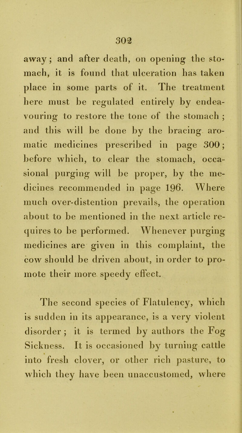 away; and after death, on opening the sto- mach, it is found that ulceration has taken place in some parts of it. The treatment here must be regulated entirely by endea- vouring to restore the tone of the stomach ; and this will be done by the l^racing aro- matic medicines prescribed in page 300; before which, to clear the stomach, occa- sional purging will be proper, by the me- dicines recommended in page 196. Where much over-distention prevails, the operation about to be mentioned in the next article re- quires to be performed. Whenever purging medicines are given in this complaint, the cow should be driven about, in order to pro- mote their more speedy effect. The second species of Flatulency, which is sudden in its appearance, is a very violent disorder ; it is termed by authors the Fog- Sickness. Ft is occasioned by turning cattle into fresh clover, or other rich pasture, to which they have been unaccustomed, where