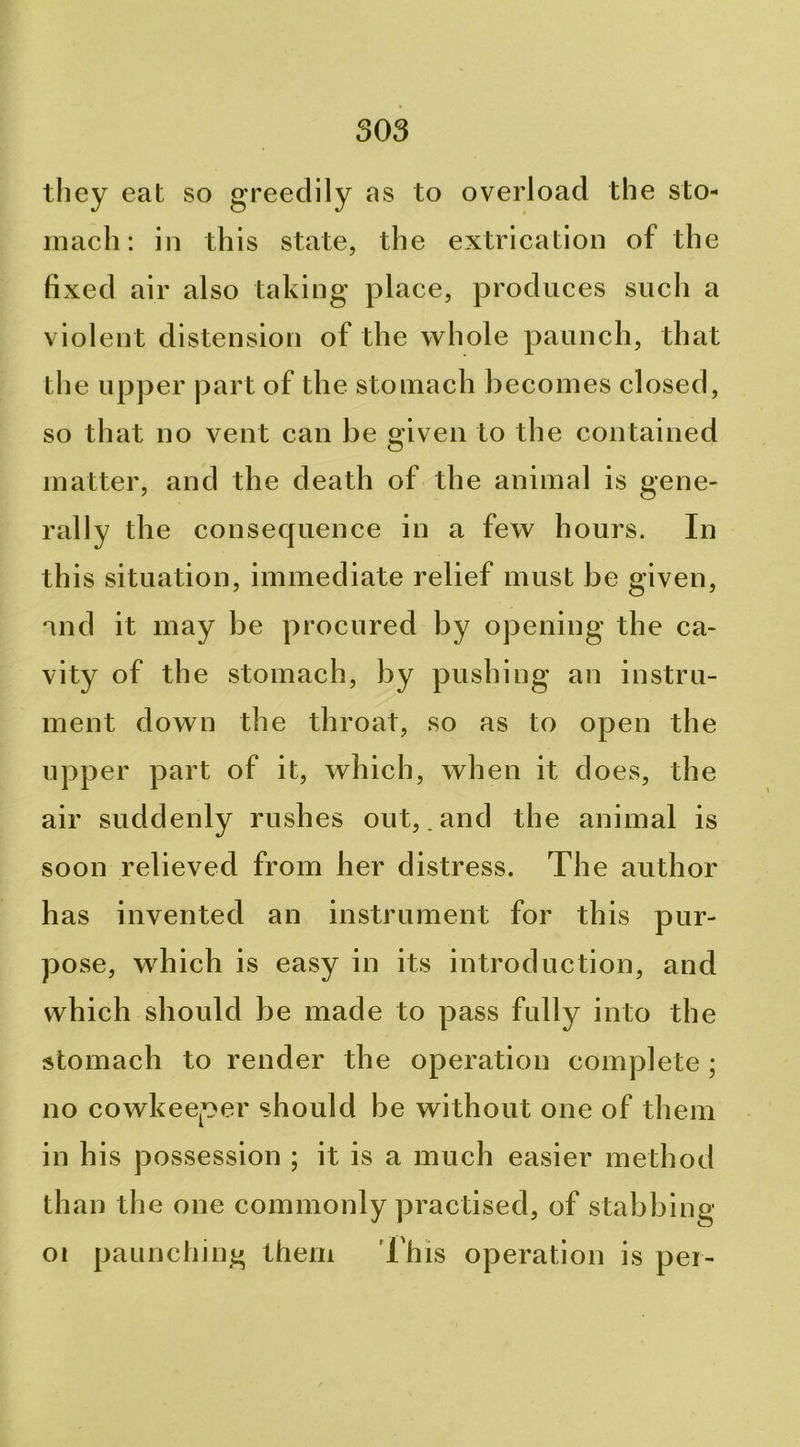 they eat so greedily as to overload the sto- mach; in this state, the extrication of the fixed air also taking place, produces such a violent distension of the whole paunch, that the upper part of the stomach becomes closed, so that no vent can be given to the contained matter, and the death of the animal is gene> rally the consequence in a few hours. In this situation, immediate relief must be given, and it may be procured by opening the ca- vity of the stomach, by pushing an instru- ment down the throat, so as to open the upper part of it, which, when it does, the air suddenly rushes out, .and the animal is soon relieved from her distress. The author has invented an instrument for this pur- pose, which is easy in its introduction, and which should be made to pass fully into the stomach to render the operation complete; no cowkeeper should he without one of them in his possession ; it is a much easier method than the one commonly practised, of stabbing paunching them I'his operation is pei- 01