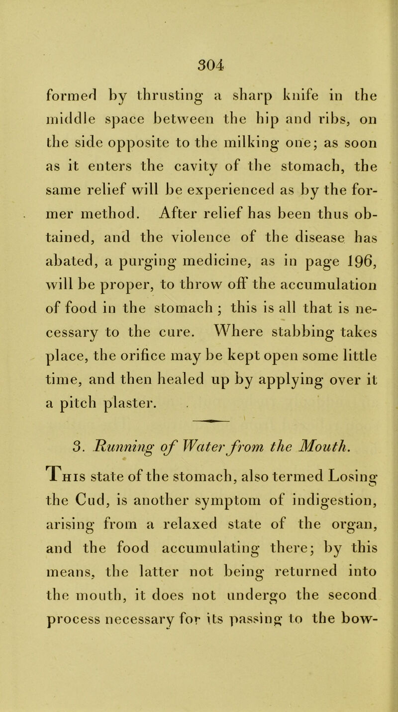 formed by thrusting a sharp knife in the middle space between the hip and ribs, on the side opposite to the milking one; as soon as it enters the cavity of the stomach, the same relief will be experienced as by the for- mer method. After relief has been thus ob- tained, anti the violence of the disease has abated, a purging medicine, as in page 196, will be proper, to throw off the accumulation of food in the stomach ; this is all that is ne- cessary to the cure. Where stabbing takes place, the orifice may be kept open some little time, and then healed up by applying over it a pitch plaster. 3. Runnmg of Water fi'om the Mouth. This state of the stomach, also termed Losing the Cud, is another symptom of indigestion, arising from a relaxed state of the organ, and the food accumulating there; by this means, the latter not being returned into the mouth, it does not undergo the second process necessary for its passing to the bow-
