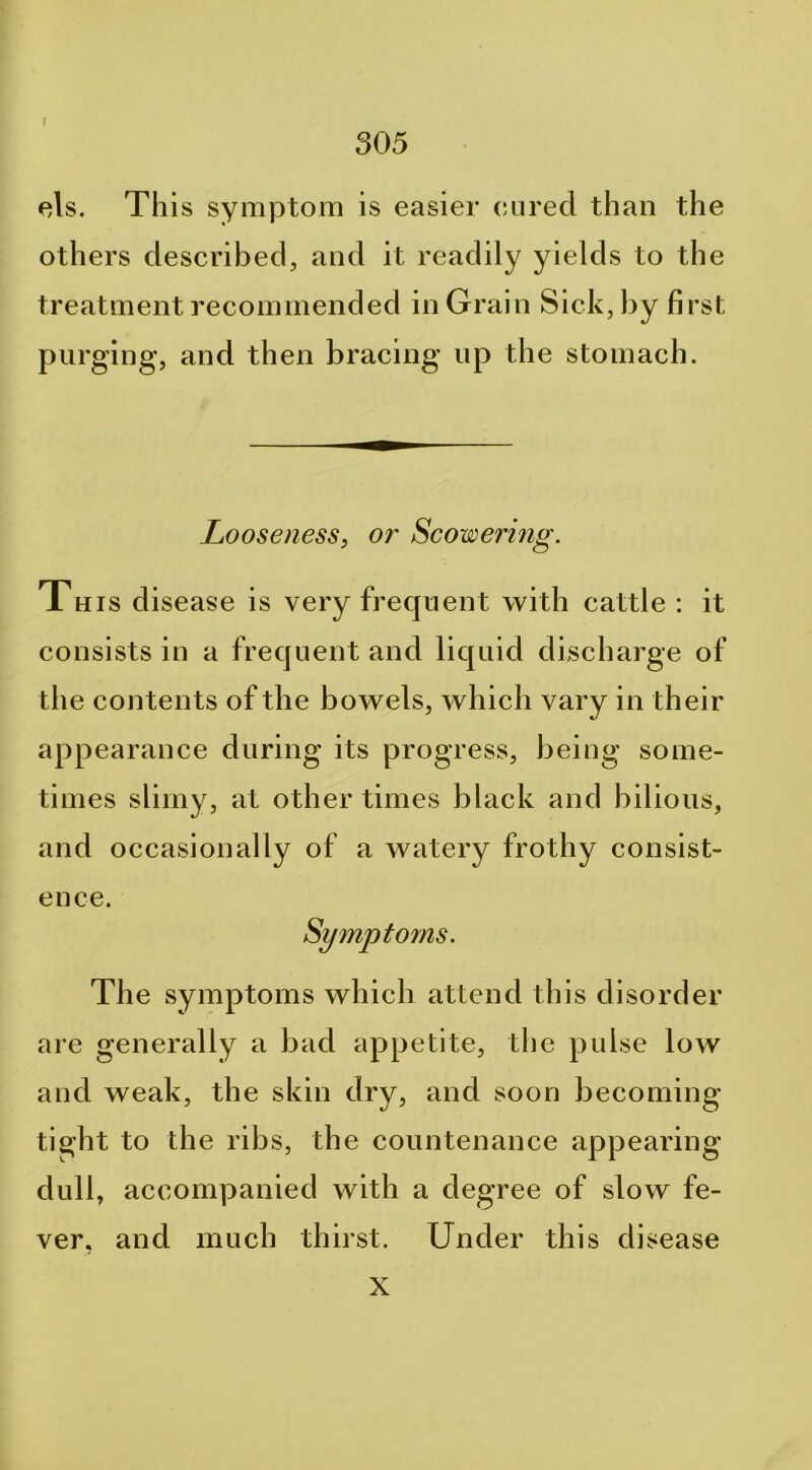 305 els. This symptom is easier cinrecl than the others described, and it readily yields to the treatment recommended in Grain Sick, by first purging, and then bracing up the stomach. Looseness, or Scowering. This disease is very frequent with cattle : it consists in a frequent and liquid discharge of the contents of the bowels, which vary in their appearance during its progress, being some- times slimy, at other times black and bilious, and occasionally of a watery frothy consist- ence. The symptoms which attend this disorder are generally a bad appetite, the pulse low and weak, the skin dry, and soon becoming tight to the ribs, the countenance appearing dull, accompanied with a degree of slow fe- ver, and much thirst. Under this disease X