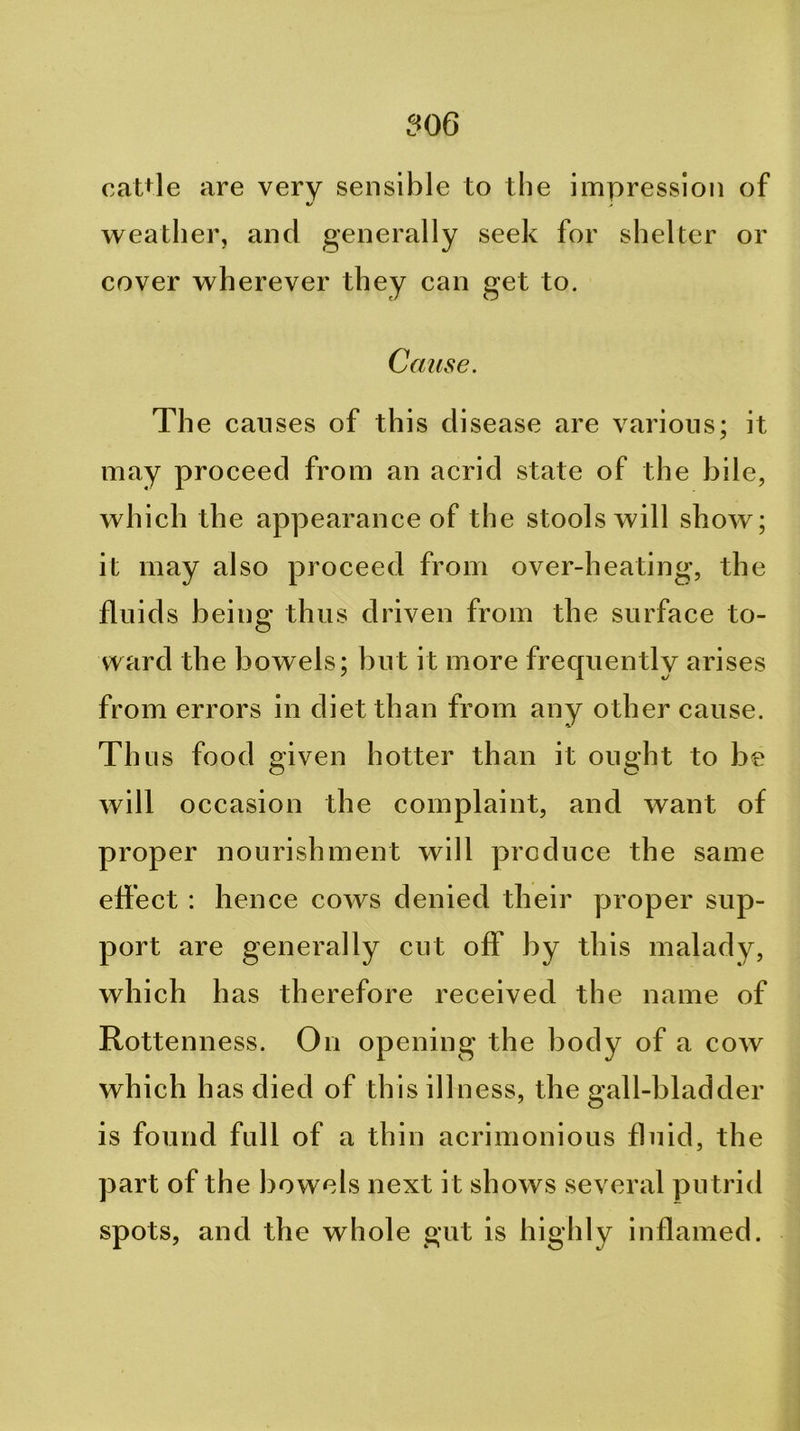 oaUle are very sensible to the impression of weather, and generally seek for shelter or cover wherever they can get to. Cause. The causes of this disease are various; it may proceed from an acrid state of the bile, which the appearance of the stools will show; it may also proceed from over-heating, the fluids being thus driven from the surface to- ward the bowels; but it more frecpiently arises from errors in diet than from any other cause. Thus food given hotter than it ought to be will occasion the complaint, and want of proper nourishment will produce the same effect : hence cows denied their yjroper sup- port are generally cut off by this malady, which has therefore received the name of Rottenness. On opening the body of a cow which has died of this illness, the gall-bladder is found full of a thin acrimonious fluid, the part of the bowels next it shows several putrid spots, and the whole gut is highly inflamed.