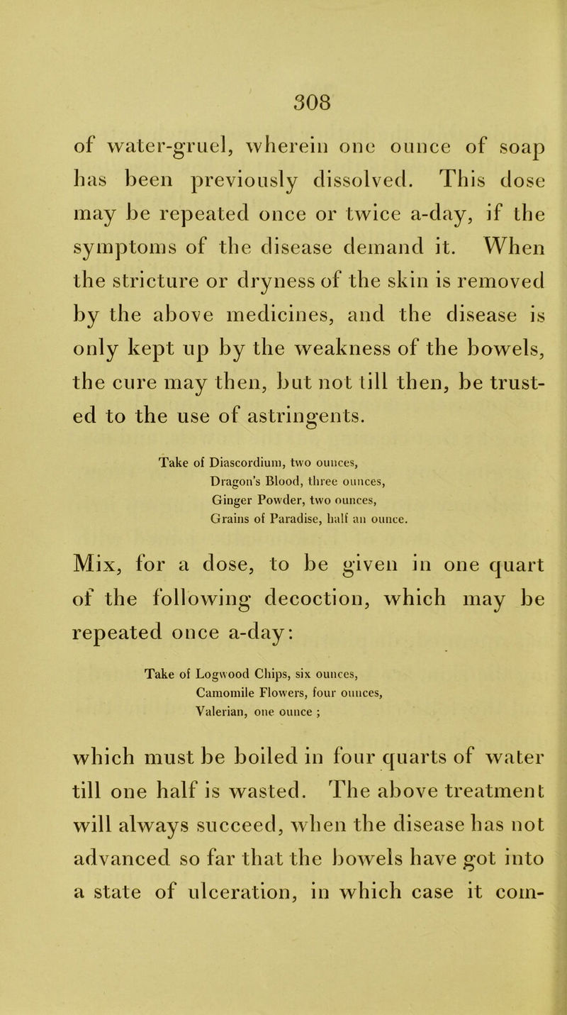 of water-gruel, wliereiii one ounce of soap lias been previously dissolved. This dose may be repeated once or twice a-day, if the symptoms of the disease demand it. When the stricture or dryness of the skin is removed by the above medicines, and the disease is only kept up by the weakness of the bowels, the cure may then, but not till then, be trust- ed to the use of astringents. Take of Diascordium, two ounces, Dragon’s Blood, three ounces, Ginger Powder, two ounces. Grains of Paradise, half an ounce. Mix, for a dose, to be given in one quart of the following decoction, which may be repeated once a-day: Take of Logwood Chips, six ounces. Camomile Flowers, four ounces. Valerian, one ounce ; which must be boiled in four quarts of water till one half is wasted. The above treatment will always succeed, when the disease has not advanced so far that the bowels have got into a state of ulceration, in which case it com-