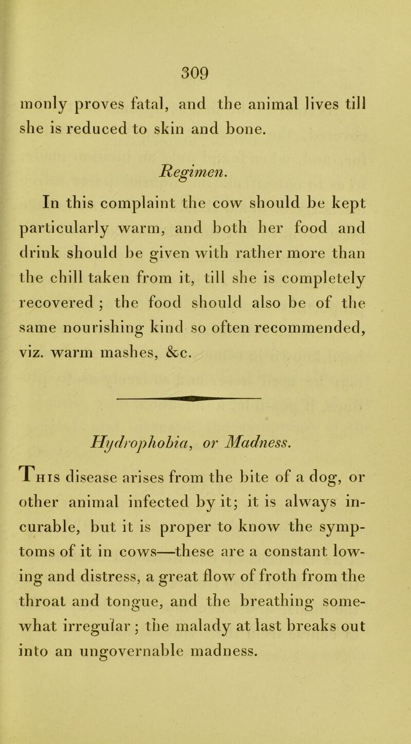 monly proves fatal, and the animal lives till she is reduced to skin and bone. Regimen. In this complaint the cow should be kept particularly warm, and both her food and drink should be siven with rather more than O the chill taken from it, till she is completely recovered ; the food should also be of the same nourishing kind so often recommended, viz. warm mashes, &c. Hydrophobia, or Madness. This disease arises from the bite of a dog, or other animal infected by it; it is always in- curable, but it is proper to know the symp- toms of it in cows—these are a constant low- ing and distress, a great flow of froth from the throat and tongue, and the breathing some- what irregular ; the malady at last breaks out into an ungovernable madness.