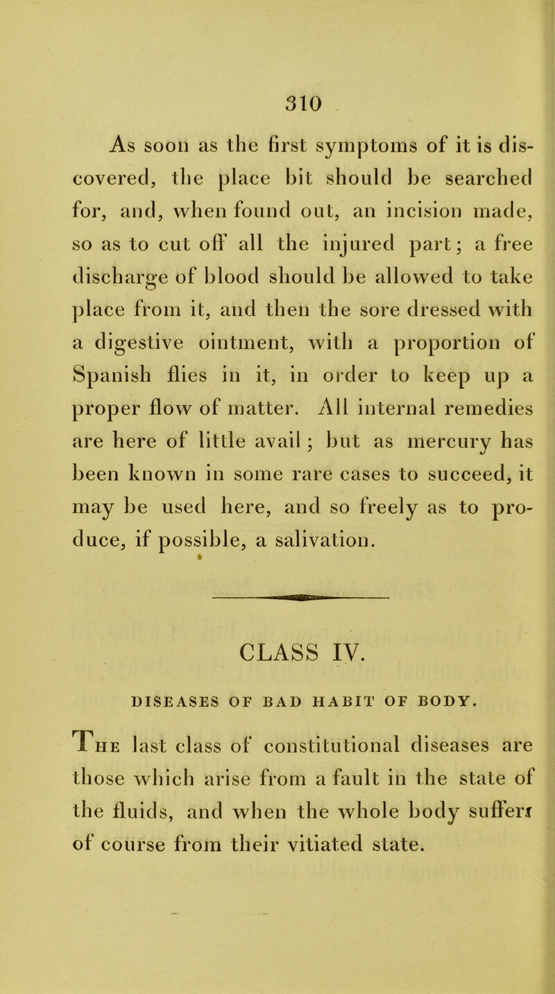 As soon as the first symptoms of it is dis- covered, tlie place bit should be searched for, and, when found out, an incision made, so as to cut ofl' all the injured part; a free discharge of blood should be allowed to take O place from it, and then the sore dressed with a digestive ointment, with a proportion of Spanish flies in it, in order to keep up a proper flow of matter. All internal remedies are here of little avail ; but as mercury has been known in some rare cases to succeed, it may be used here, and so freely as to pro- duce, if possible, a salivation. CLASS IV. DISEASES OF BAD HABIT OF BODY. The last class of constitutional diseases are th ose which arise from a fault in the state of the fluids, and when the whole body sufferi of course from their vitiated state.