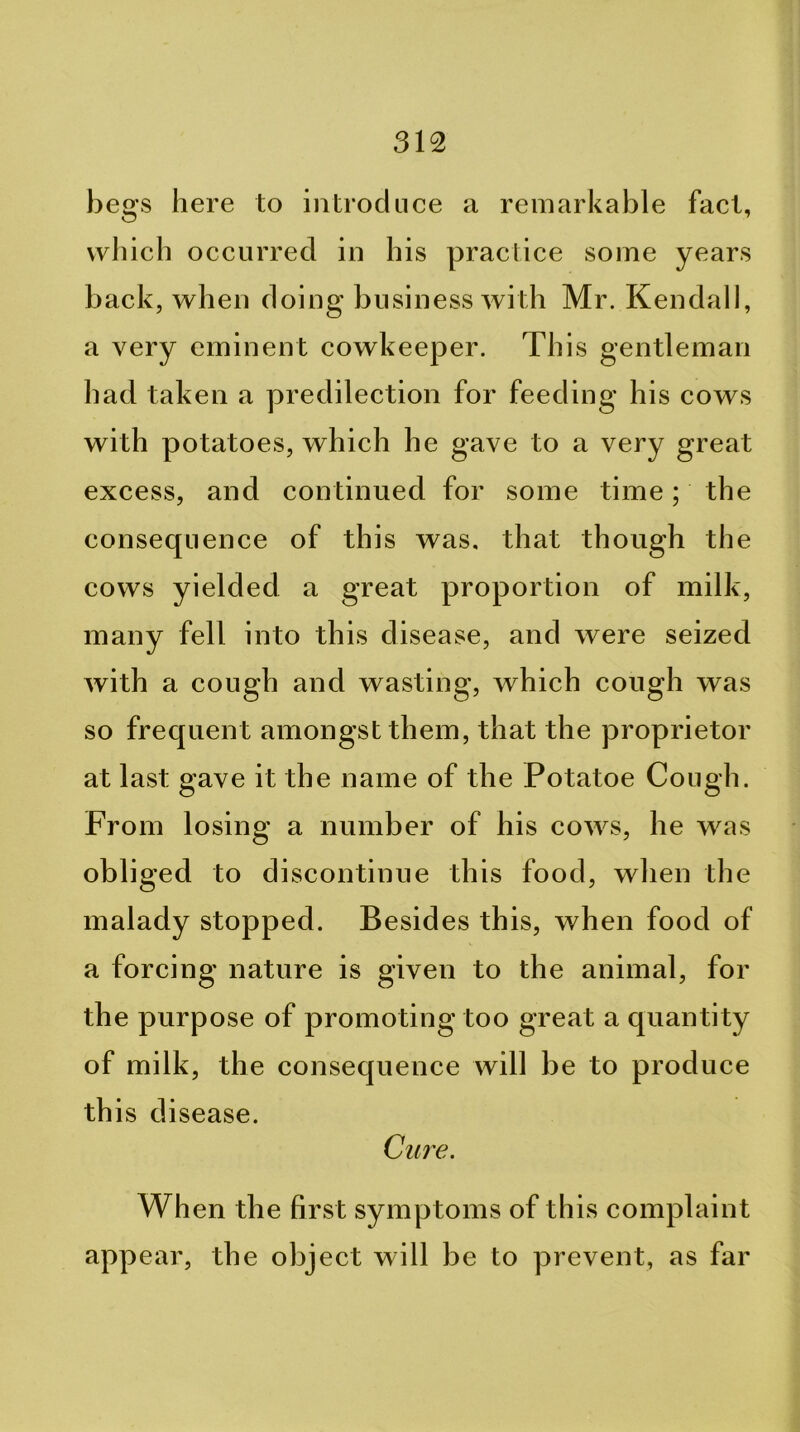 begs here to introduce a remarkable fact, which occurred in his practice some years back, when doing business with Mr. Kendall, a very eminent cowkeeper. This gentleman had taken a predilection for feeding his cows with potatoes, which he gave to a very great excess, and continued for some time; the consequence of this was. that though the cows yielded a great proportion of milk, many fell into this disease, and were seized with a cough and wasting, which cough was so frequent amongst them, that the proprietor at last gave it the name of the Potatoe Cough. From losing a number of his cows, he was obliged to discontinue this food, when the malady stopped. Besides this, when food of a forcing nature is given to the animal, for the purpose of promoting too great a quantity of milk, the consequence will be to produce this disease. Cure. Wh en the first symptoms of this complaint appear, the object will be to prevent, as far