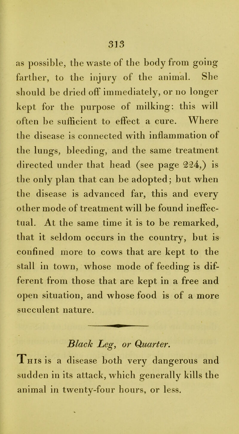 as possible, the waste of the body from going farther, to the injury of the animal. She should he dried off immediately, or no longer kept for the purpose of milking: this will often he sufficient to effect a cure. Where the disease is connected with inflammation of the lungs, bleeding, and the same treatment directed under that head (see page 224,) is the only plan that can be adopted; hut when the disease is advanced far, this and every other mode of treatment will he found ineffec- tual. At the same time it is to be remarked, that it seldom occurs in the country, but is confined more to cows that are kept to the stall in town, whose mode of feeding is dif- ferent from those that are kept in a free and open situation, and whose food is of a more succulent nature. Black Leg, or Quarter, Xnisis a disease both very dangerous and sudden in its attack, which generally kills the animal in twenty-four hours, or less.