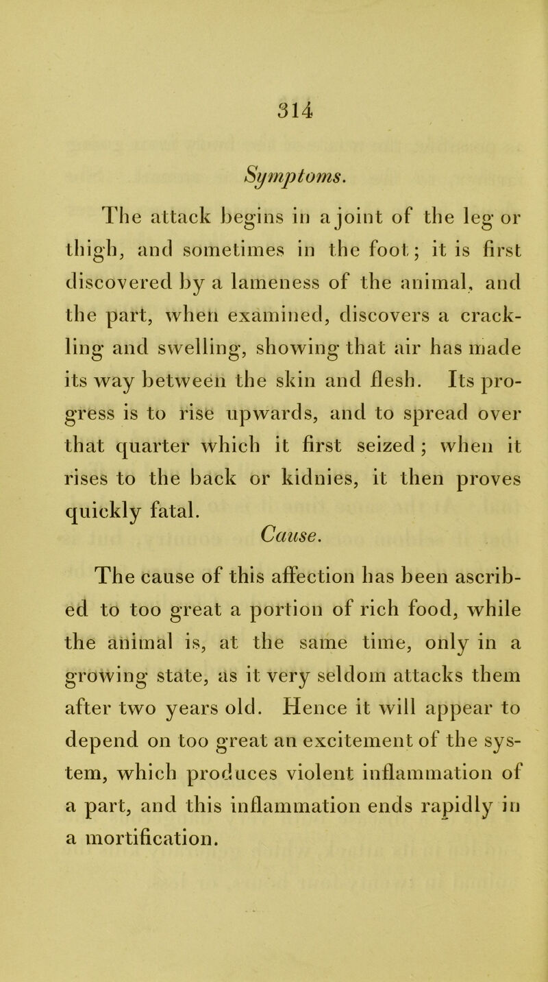 Symptoms. The attack begins in a joint of the leg or thigh, and sometimes in the foot; it is first discovered by a lameness of the animal, and the part, when examined, discovers a crack- ling and swelling, showing that air has made its way between the skin and flesh. Its pro- gress is to rise upwards, and to spread over that quarter which it first seized ; when it rises to the back or kidnies, it then proves quickly fatal. Cause. Th e cause of this affection has been ascrib- ed to too great a portion of rich food, while the animal is, at the same time, only in a growing state, as it very seldom attacks them after two years old. Hence it will appear to depend on too great an excitement of the sys- tem, which produces violent inflammation of a part, and this inflammation ends rapidly in a mortification.