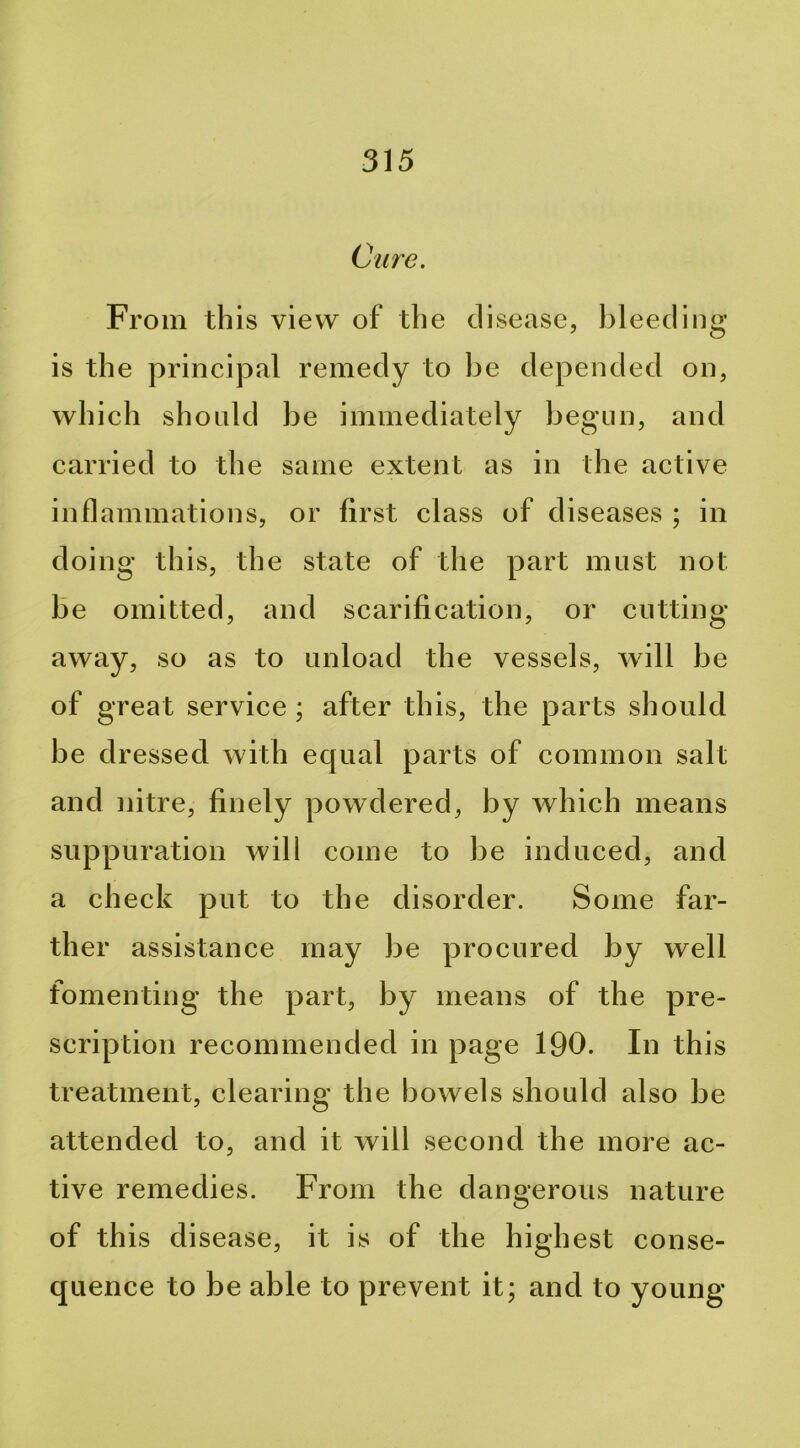 Cure. From this view of the disease, bleeding is the princij3al remedy to be depended on, which should be immediately begun, and carried to the same extent as in the active inflammations, or first class of diseases ; in doing this, the state of the part must not be omitted, and scarification, or cutting away, so as to unload the vessels, will be of great service ; after this, the parts should be dressed with equal parts of common salt and nitre, finely powdered, by which means suppuration will come to be induced, and a check put to the disorder. Some far- ther assistance may be procured by well fomenting the part, by means of the pre- scription recommended in page 190. In this treatment, clearing the bowels should also be attended to, and it will second the more ac- tive remedies. From the dangerous nature of this disease, it is of the highest conse- quence to be able to prevent it; and to young