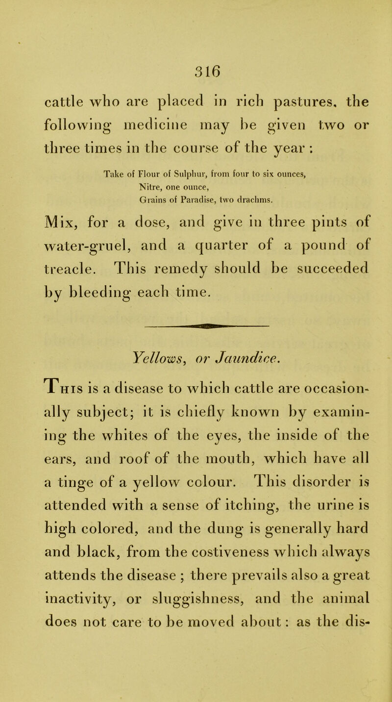 cattle who are placed in rich pastures, the following medicine may he given two or three times in the course of the year ; Take of Flour of Sulpliur, from four to six ounces, Nitre, one ounce, Grains of Paradise, two drachms. Mix, for a dose, and give in three pints of water-gruel, and a quarter of a pound of treacle. This remedy should be succeeded by bleeding each time. Yellows, or Jaundice. This is a disease to which cattle are occasion- ally subject; it is chiefly known by examin- ing the whites of the eyes, the inside of the ears, and roof of the mouth, which have all a tinge of a yellow colour. This disorder is attended with a sense of itching, the urine is high colored, and the dung is generally hard and black, from the costiveness which always attends the disease ; there prevails also a great inactivity, or sluggishness, and the animal does not care to be moved about: as the dis-