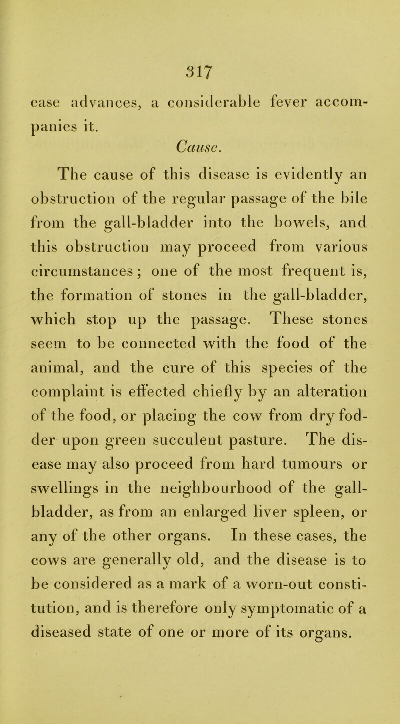 case advances, a considerable fever accom- panies it. Cause. The cause of this disease is evidently an obstruction of the regular passage of the bile from the gall-bladder into the bowels, and this obstruction may proceed from various circumstances; one of the most frequent is, the formation of stones in the gall-bladder, which stop up the passage. These stones seem to be connected with the food of the animal, and the cure of this species of the complaint is eh’ected chiefly by an alteration of the food, or placing the cow from dry fod- der upon green succulent pasture. The dis- ease may also yjroceed from hard tumours or swellings in the neighbourhood of the gall- bladder, as from an enlarged liver spleen, or any of the other organs. In these cases, the cows are generally old, and the disease is to be considered as a mark of a worn-out consti- tution, and is therefore only symptomatic of a diseased state of one or more of its organs.