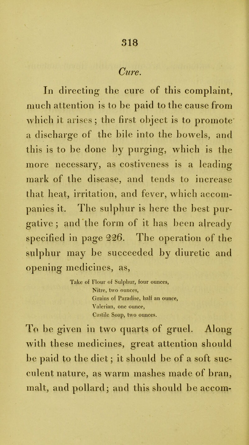 Cure. In directing the cure of this complaint, much attention is to be paid to the cause from Avhich it arises ; the first ol)ject is to promote' a discharge of the bile into the bowels, and this is to be done by purging, which is the more necessary, as costiveness is a leading mark of the disease, and tends to increase that heat, irritation, and fever, which accom- panies it. The sulphur is here the best pur- gative ; and the form of it has been already specified in page 226. The operation of the sulphur may be succeeded by diuretic and opening medicines, as. Take of Flour of Sulpliur, four ounces, Nitre, two ounces. Grains of Paradise, half an ounce. Valerian, one ounce, Castile Soap, two ounces. To be given in two quarts of gruel. Along with these medicines, great attention should be paid to the diet; it should be of a soft suc- culent nature, as warm mashes made of bran, malt, and pollard; and this should be accom-