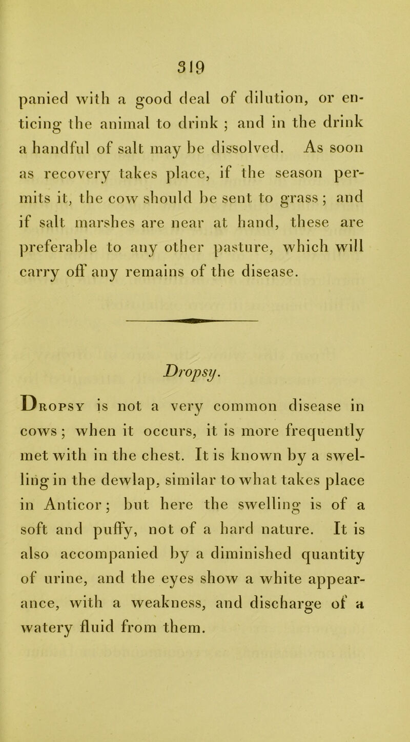 panied with a good deal of dilution, or en- ticing the animal to drink ; and in the drink a handful of salt may be dissolved. As soon as recovery takes place, i f th e season per- mits it, the cow should he sent to grass ; and if salt marshes are near at hand, these are preferable to any other pasture, which will carry off any remains of the disease. Dropsy. Dropsy is not a very common disease in cows ; when it occurs, it is more frequently met with in the chest. It is known by a swel- ling in the dewlap, similar to what takes place in Anticor; but here the swelling is of a soft and puffy, not of a hard nature. It is also accompanied by a diminished quantity of urine, and the eyes show a white appear- ance, with a weakness, and discharo^e of a watery fluid from them.