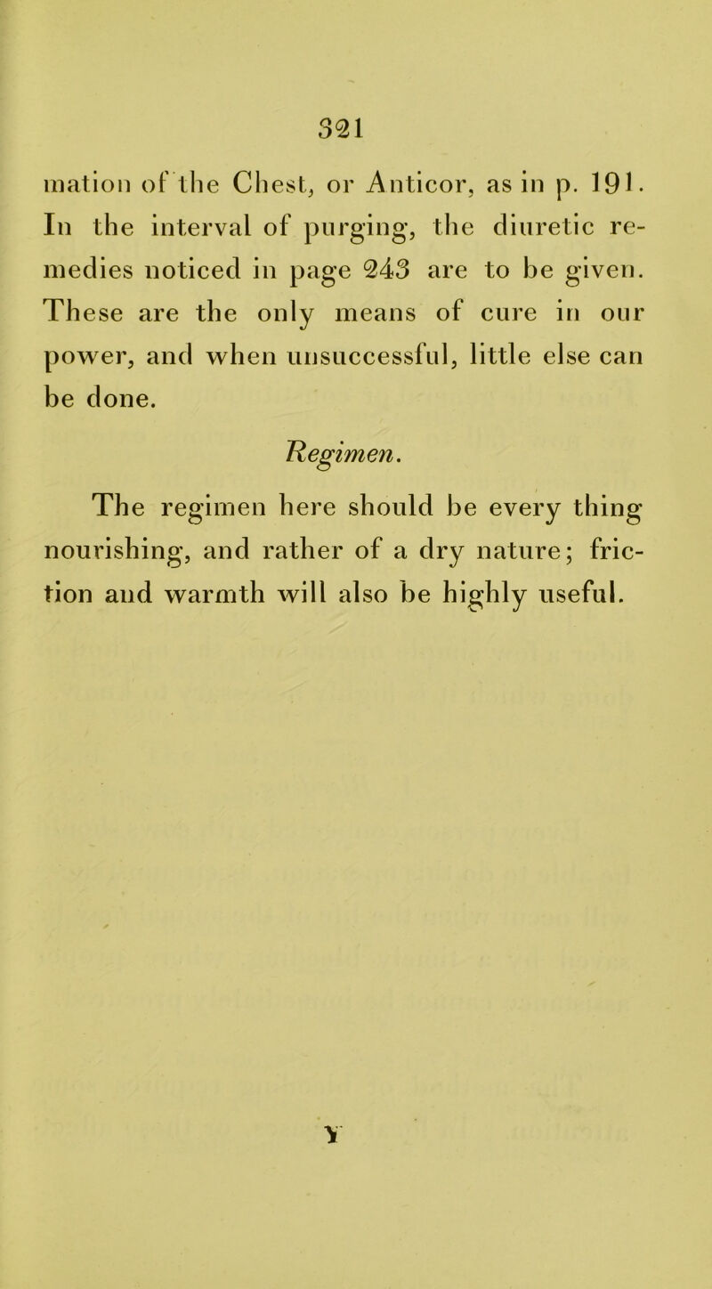 Illation oF the Chest, or Anticor, as in p. IQl. Ill the interval of purging, the diuretic re- medies noticed in page 243 are to be given. Th ese are the only means of cure in our power, and when unsuccessful, little else can be done. Hegimen. The regimen here should be every thing nourishing, and rather of a dry nature; fric- tion and warmth will also be highly useful. \