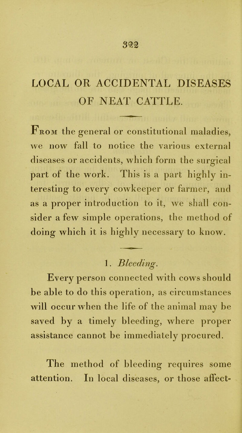 LOCAL OR ACCIDENTAL DISEASES OF NEAT CATTLE. From the general or constitutional maladies, we now fall to notice the various external diseases or accidents, which form the surgical part of the work. This is a part highly in- teresting to every cowkeeper or farmer, and as a proper introduction to it, we shall con- sider a few simple operations, the method of doing which it is highly necessary to know. 1. Bleedinp'. Every person connected with cows should be able to do this operation, as circumstances will occur when the life of the animal may be saved by a timely bleeding, where proper assistance cannot be immediately procured. The method of bleeding requires some attention. In local diseases, or those affect-