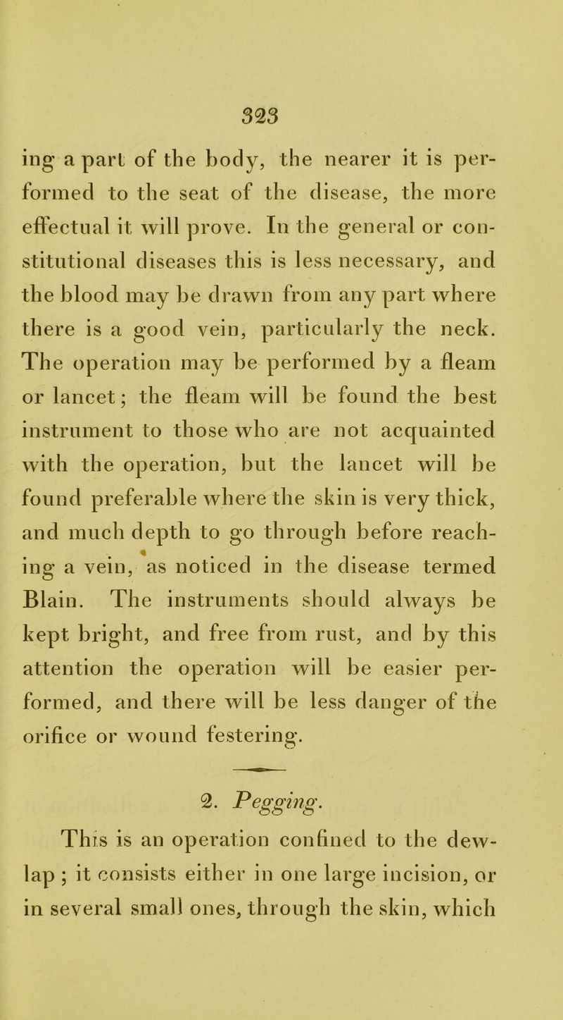 ing a part of the body, the nearer it is per- formed to the seat of the disease, the more effectual it will prove. In the general or con- stitutional diseases this is less necessary, and the blood may be drawn from any part where there is a good vein, particularly the neck. The operation may be performed by a fleam or lancet; the fleam will be found the best instrument to those who are not acquainted with the operation, but the lancet will be found preferable where the skin is very thick, and much depth to go through before reach- ing a vein, as noticed in the disease termed Blain. The instruments should always be kept bright, and free from rust, and by this attention the operation will be easier per- formed, and th ere will be less danger of the orifice or wound festering. 2. Pegging. This is an operation confined to the dew- lap ; it consists either in one large incision, or in several small ones, through the skin, which