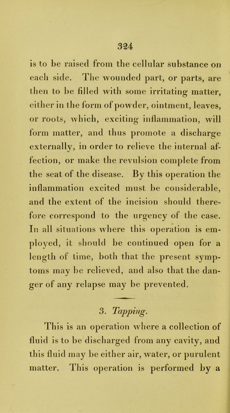 is to be raised from the cellular substance on each side. The wounded part, or parts, are then to be filled with some irritating matter, either in the form of powder, ointment, leaves, or roots, which, exciting inflammation, will form matter, and thus promote a discharge externally, in order to relieve the internal af- fection, or make the revulsion complete from the seat of the disease. By this operation the inflammation excited must be considerable, and the extent of the incision should there- fore correspond to the urgency of the case. In all situations where this operation is em- ployed, it should be continued open for a length of time, both that the present symp- toms may be relieved, and also that the dan- ger of any relapse may be prevented. 3. Tapping. This is an operation where a collection of fluid is to be discharged from any cavity, and th is fluid may be either air, water, or purulent matter. This operation is performed by a