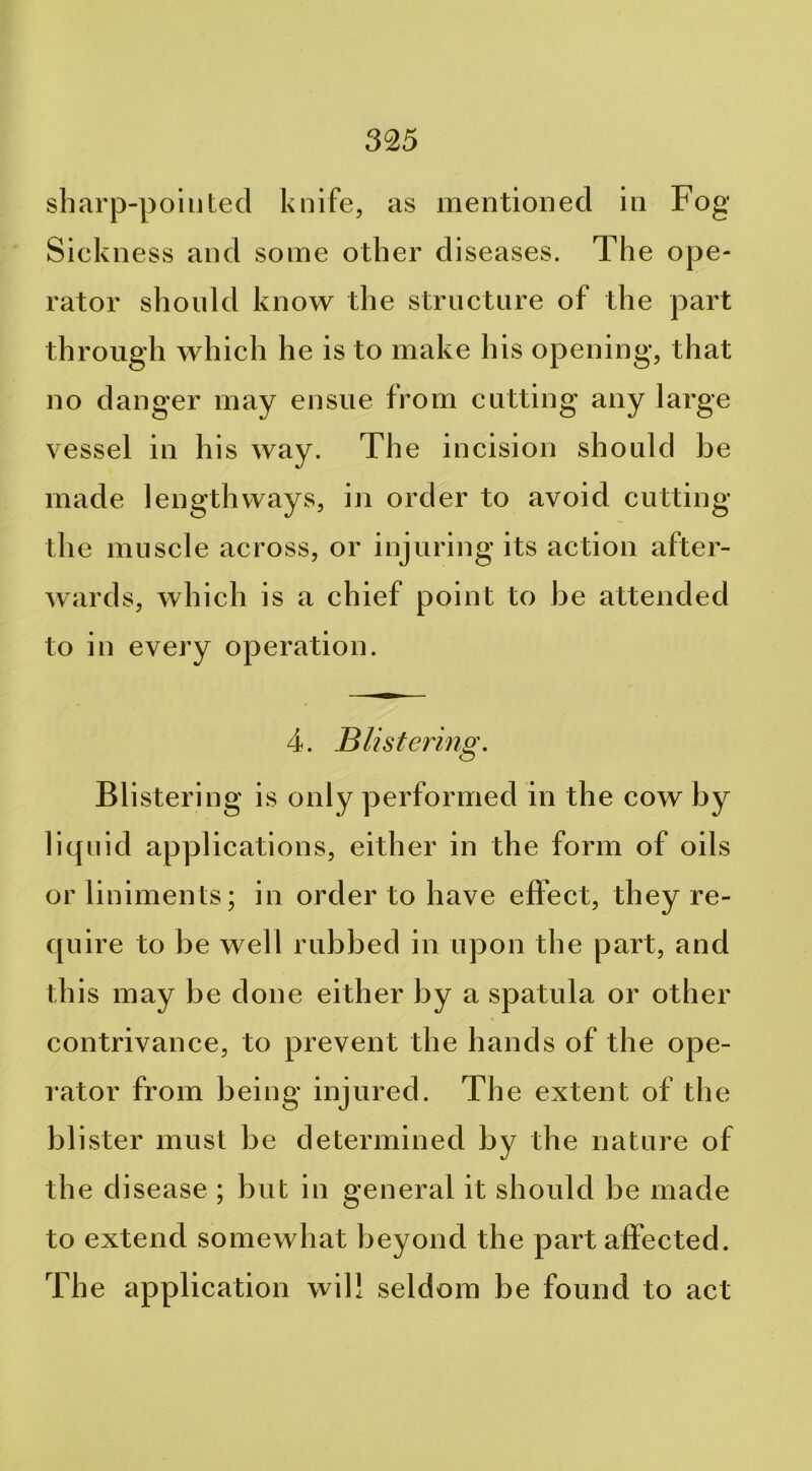 sharp-pointed knife, as mentioned in Fog Sickness and some other diseases. The ope- rator should know the structure of the part through which he is to make his opening, that no danger may ensue from cutting any large vessel in his way. The incision should be made lengthways, in order to avoid cutting the muscle across, or injuring its action after- wards, which is a chief point to be attended to in every operation. 4. Blistering. Blistering is only performed in the cow by liquid applications, either in the form of oils or liniments; in order to have effect, they re- quire to be well rubbed in upon the part, and this may be done either by a spatula or other contrivance, to prevent the hands of the ope- rator from being injured. The extent of the blister must be determined by the nature of the disease ; but in general it should be made to extend somewhat beyond the part affected. The application will seldom be found to act