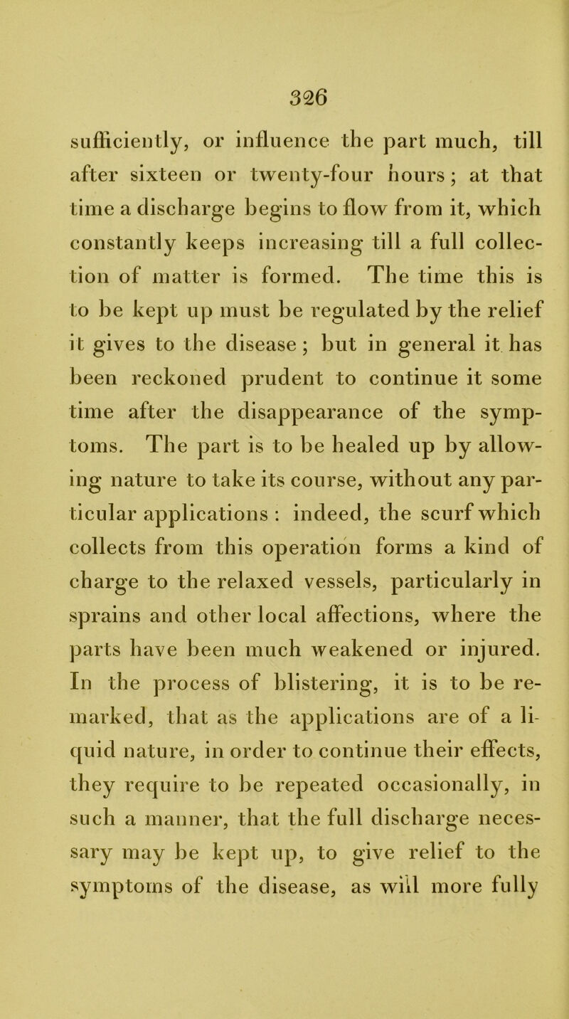 sufficiently, or influence the part mueh, till after sixteen or twenty-four hours; at that time a discharge begins to flow from it, which constantly keeps increasing till a full collec- tion of matter is formed. The time this is to be kept up must be regulated by the relief it gives to the disease; but in general it has been reckoned prudent to eontinue it some time after the disappearance of the symp- toms. The part is to be healed up by allow- ing nature to take its course, without any par- tieular applications : indeed, the scurf which collects from this operation forms a kind of eharge to the relaxed vessels, particularly in sprains and other local affections, where the parts have been much weakened or injured. In the process of blistering, it is to be re- marked, that as the applications are of a li- quid nature, in order to continue their effects, they require to be repeated occasionally, in such a manner, that the full discharge neces- sary may be kept up, to give relief to the symptoms of the disease, as will more fully