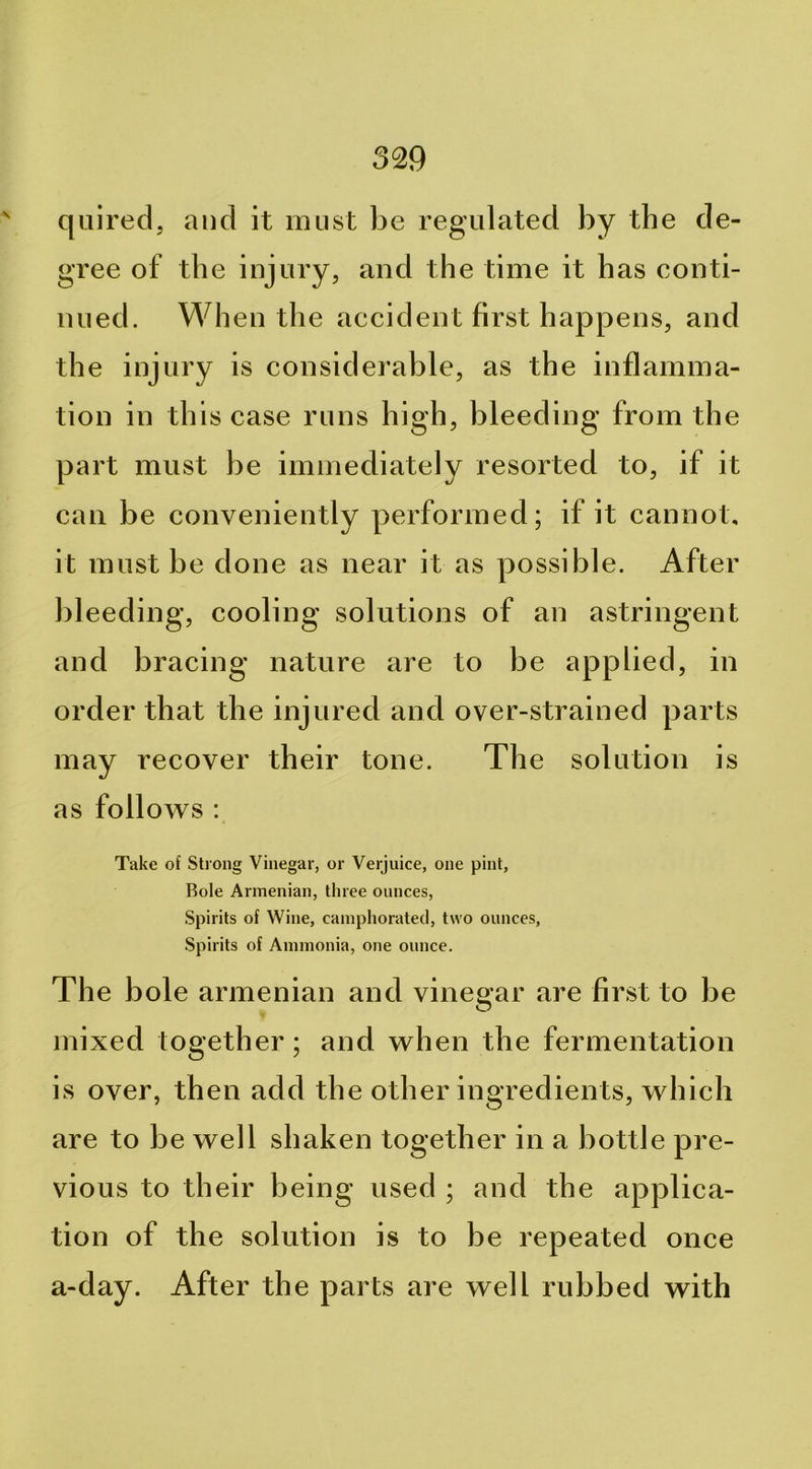 ' qiiired, and it must be regulated by the de- gree of the injury, and the time it has conti- nued. When the accident first happens, and the injury is considerable, as the inflamma- tion in this case runs high, bleeding from the part must be immediately resorted to, if it can be conveniently performed; if it cannot, it must be done as near it as possible. After bleeding, cooling solutions of an astringent and bracing nature are to be applied, in order that the injured and over-strained parts may recover their tone. The solution is as follows : Take of Strong Vinegar, or Verjuice, one pint, Bole Armenian, three ounces. Spirits of Wine, camphorated, two ounces. Spirits of Ammonia, one ounce. The bole armenian and vinegar are first to be mixed together; and when the fermentation is over, then add the other ingredients, which are to be well shaken together in a bottle pre- vious to their being used ; and the applica- tion of the solution is to be repeated once a-day. After the parts are well rubbed with