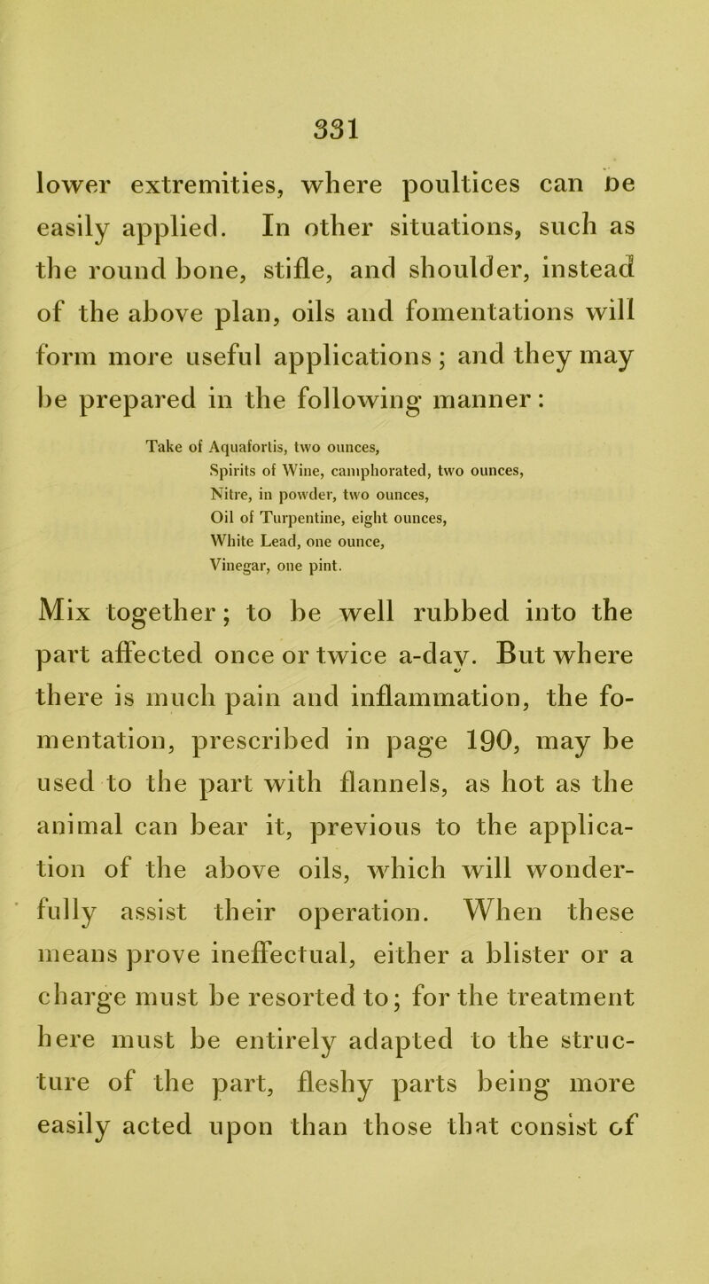 lower extremities, where poultices can ne easily applied. In other situations, such as the round bone, stifle, and shoulder, instead of the above plan, oils and fomentations will form more useful applications; and they may he prepared in the following manner: Take of Aquafortis, two ounces, Spirits of Wine, camphorated, two ounces, Nitre, in powder, two ounces. Oil of Turpentine, eight ounces, White Lead, one ounce. Vinegar, one pint. Mix together; to be well rubbed into the part affected once or twice a-day. But where th ere is much pain and inflammation, the fo- mentation, prescribed in page 190, may be used to the part with flannels, as hot as the animal ean bear it, previous to the applica- tion of the above oils, which will wonder- fully assist their operation. When these means prove ineffectual, either a blister or a charge must be resorted to; for the treatment here must be entirely adapted to the struc- ture of the part, fleshy parts being more easily acted upon than those that consist of