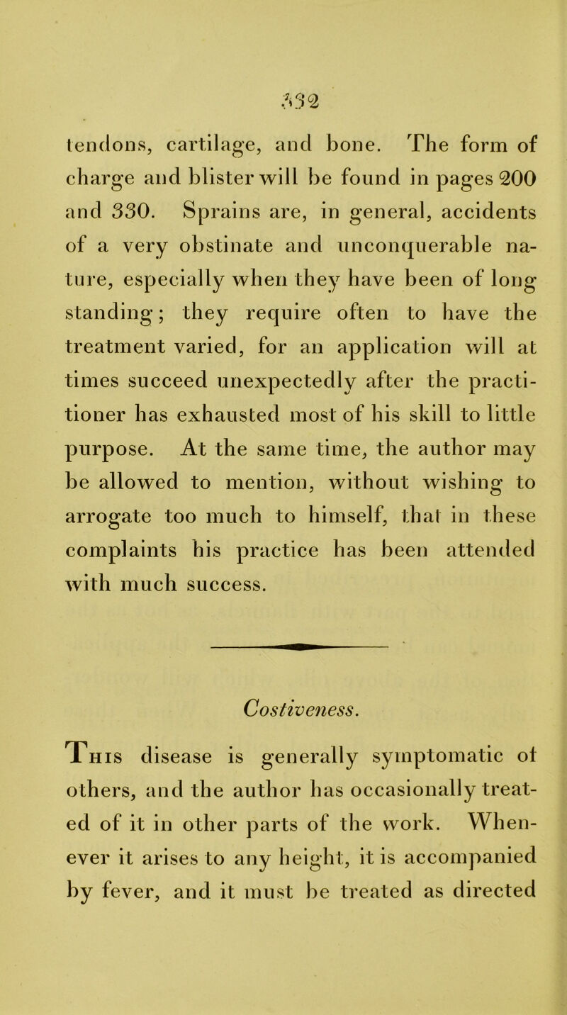 lencloiis, cartilage, and bone. The form of charge and blister will be found in pages 200 and 330. Sprains are, in general, accidents of a very obstinate and unconquerable na- ture, especially when they have been of long standing; they require often to have the treatment varied, for an application will at times succeed unexpectedly after the practi- tioner has exhausted most of his skill to little purpose. At the same time, the author may be allowed to mention, without wishing to arrogate too much to himself, that in these complaints his practice has been attended with much success. Costive7iess. This disease is generally symptomatic ot others, and the author has occasionally treat- ed of it in other parts of the work. When- ever it arises to any height, it is accompanied by fever, and it must be treated as directed